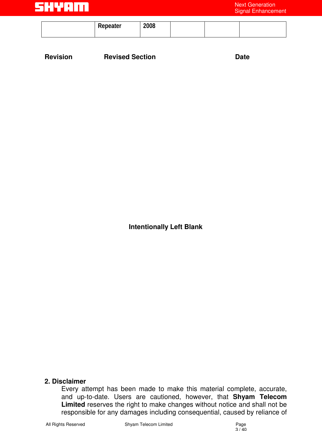   All Rights Reserved                                Shyam Telecom Limited                                             Page                                                                                                                                 3 / 40 Next Generation Signal Enhancement Repeater 2008    Revision                 Revised Section                                           Date                      Intentionally Left Blank                    2. Disclaimer  Every attempt has been made to make this material complete, accurate, and up-to-date. Users are cautioned, however, that Shyam Telecom Limited reserves the right to make changes without notice and shall not be responsible for any damages including consequential, caused by reliance of 