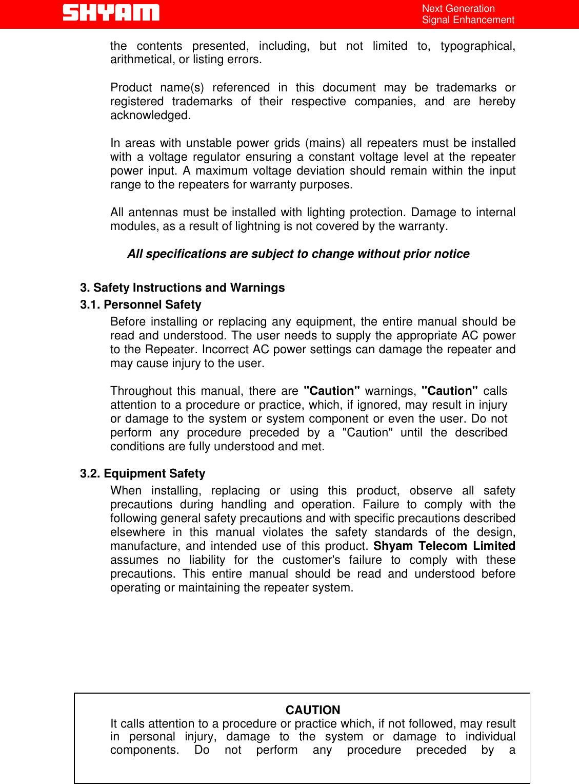   All Rights Reserved                                Shyam Telecom Limited                                             Page                                                                                                                                 4 / 40 Next Generation Signal Enhancement the contents presented, including, but not limited to, typographical, arithmetical, or listing errors.   Product name(s) referenced in this document may be trademarks or registered trademarks of their respective companies, and are hereby acknowledged.   In areas with unstable power grids (mains) all repeaters must be installed with a voltage regulator ensuring a constant voltage level at the repeater power input. A maximum voltage deviation should remain within the input range to the repeaters for warranty purposes.   All antennas must be installed with lighting protection. Damage to internal modules, as a result of lightning is not covered by the warranty.   All specifications are subject to change without prior notice  3. Safety Instructions and Warnings  3.1. Personnel Safety Before installing or replacing any equipment, the entire manual should be read and understood. The user needs to supply the appropriate AC power to the Repeater. Incorrect AC power settings can damage the repeater and may cause injury to the user.  Throughout this manual, there are &quot;Caution&quot; warnings, &quot;Caution&quot;  calls attention to a procedure or practice, which, if ignored, may result in injury or damage to the system or system component or even the user. Do not perform any procedure preceded by a &quot;Caution&quot; until the described conditions are fully understood and met.  3.2. Equipment Safety When installing, replacing or using this product, observe all safety precautions during handling and operation. Failure to comply with the following general safety precautions and with specific precautions described elsewhere in this manual violates the safety standards of the design, manufacture, and intended use of this product. Shyam Telecom Limited assumes no liability for the customer&apos;s failure to comply with these precautions. This entire manual should be read and understood before operating or maintaining the repeater system.          CAUTION It calls attention to a procedure or practice which, if not followed, may result   in personal injury, damage to the system or damage to individual components. Do not perform any procedure preceded by a 