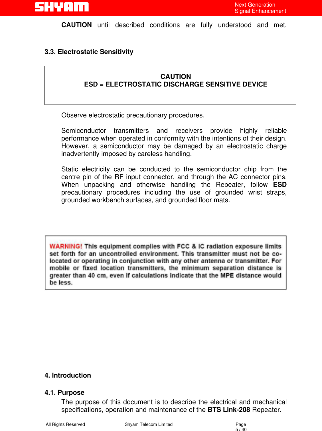   All Rights Reserved                                Shyam Telecom Limited                                             Page                                                                                                                                 5 / 40 Next Generation Signal Enhancement CAUTION until described conditions are fully understood and met.   3.3. Electrostatic Sensitivity   CAUTION ESD = ELECTROSTATIC DISCHARGE SENSITIVE DEVICE    Observe electrostatic precautionary procedures.   Semiconductor transmitters and receivers provide highly reliable performance when operated in conformity with the intentions of their design. However, a semiconductor may be damaged by an electrostatic charge inadvertently imposed by careless handling.   Static electricity can be conducted to the semiconductor chip from the centre pin of the RF input connector, and through the AC connector pins. When unpacking and otherwise handling the Repeater, follow ESD precautionary procedures including the use of grounded wrist straps, grounded workbench surfaces, and grounded floor mats.                 4. Introduction  4.1. Purpose The purpose of this document is to describe the electrical and mechanical specifications, operation and maintenance of the BTS Link-208 Repeater.  