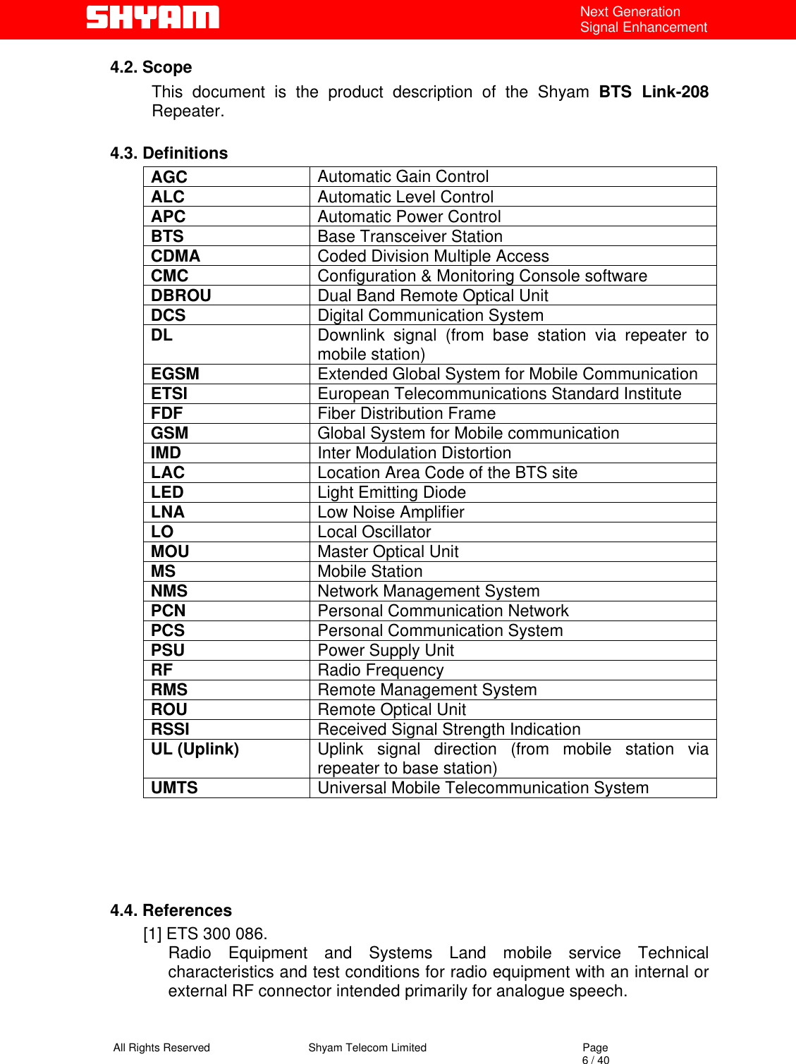   All Rights Reserved                                Shyam Telecom Limited                                             Page                                                                                                                                 6 / 40 Next Generation Signal Enhancement 4.2. Scope This document is the product description of the Shyam BTS Link-208 Repeater.   4.3. Definitions AGC  Automatic Gain Control ALC  Automatic Level Control  APC  Automatic Power Control BTS  Base Transceiver Station CDMA  Coded Division Multiple Access CMC  Configuration &amp; Monitoring Console software DBROU  Dual Band Remote Optical Unit DCS  Digital Communication System DL  Downlink signal (from base station via repeater to mobile station) EGSM  Extended Global System for Mobile Communication ETSI  European Telecommunications Standard Institute FDF  Fiber Distribution Frame GSM  Global System for Mobile communication IMD  Inter Modulation Distortion LAC  Location Area Code of the BTS site LED  Light Emitting Diode LNA  Low Noise Amplifier LO  Local Oscillator MOU  Master Optical Unit MS  Mobile Station NMS  Network Management System PCN  Personal Communication Network PCS  Personal Communication System PSU  Power Supply Unit RF  Radio Frequency RMS  Remote Management System ROU  Remote Optical Unit RSSI  Received Signal Strength Indication UL (Uplink)  Uplink signal direction (from mobile station via repeater to base station) UMTS  Universal Mobile Telecommunication System     4.4. References [1] ETS 300 086.  Radio Equipment and Systems Land mobile service Technical characteristics and test conditions for radio equipment with an internal or external RF connector intended primarily for analogue speech.   