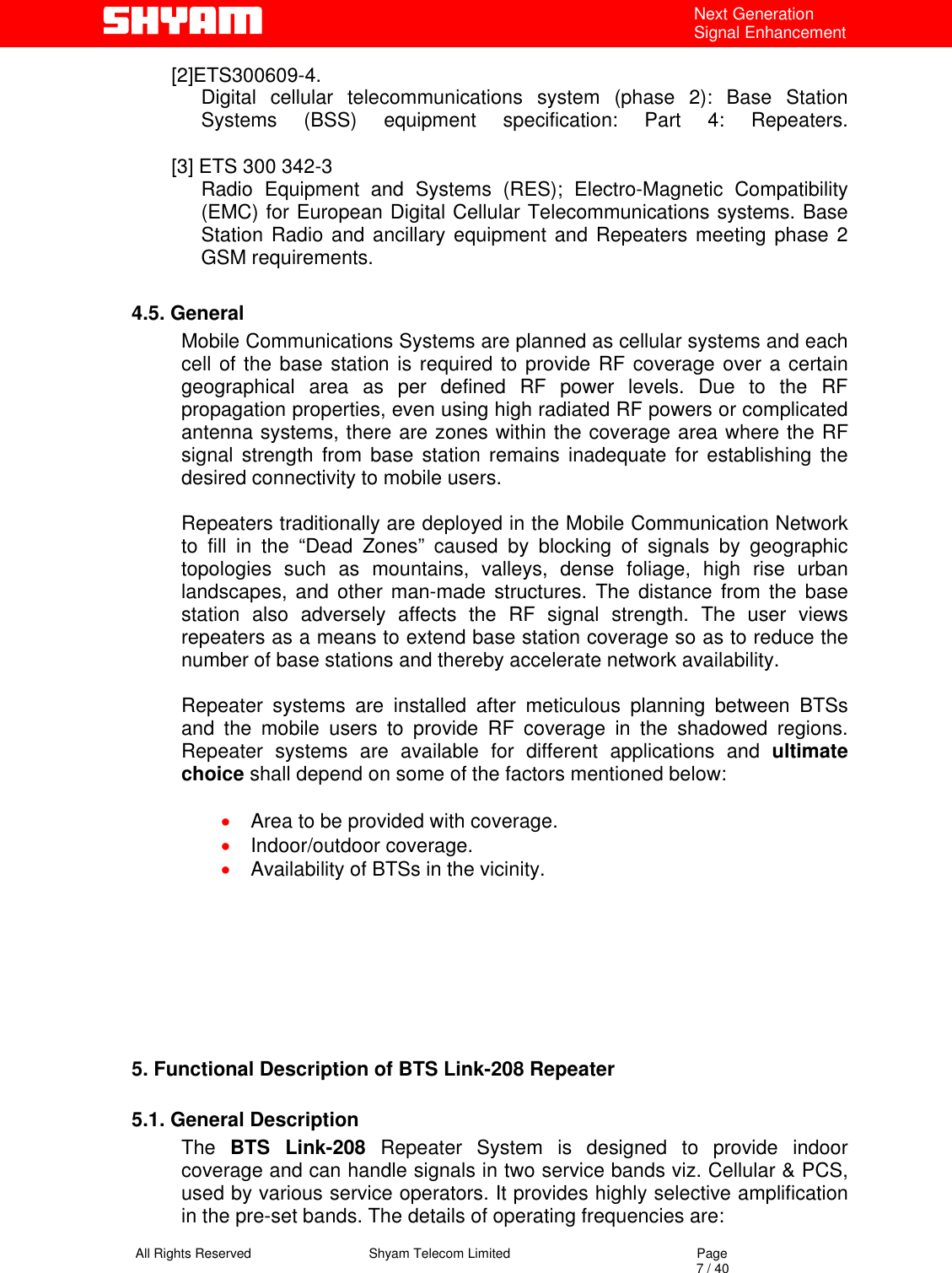   All Rights Reserved                                Shyam Telecom Limited                                             Page                                                                                                                                 7 / 40 Next Generation Signal Enhancement [2]ETS300609-4. Digital cellular telecommunications system (phase 2): Base Station  Systems (BSS) equipment specification: Part 4: Repeaters.  [3] ETS 300 342-3  Radio Equipment and Systems (RES); Electro-Magnetic Compatibility (EMC) for European Digital Cellular Telecommunications systems. Base Station Radio and ancillary equipment and Repeaters meeting phase 2 GSM requirements.   4.5. General Mobile Communications Systems are planned as cellular systems and each cell of the base station is required to provide RF coverage over a certain geographical area as per defined RF power levels. Due to the RF propagation properties, even using high radiated RF powers or complicated antenna systems, there are zones within the coverage area where the RF signal strength from base station remains inadequate for establishing the desired connectivity to mobile users.   Repeaters traditionally are deployed in the Mobile Communication Network to fill in the “Dead Zones” caused by blocking of signals by geographic topologies such as mountains, valleys, dense foliage, high rise urban landscapes, and other man-made structures. The distance from the base station also adversely affects the RF signal strength. The user views repeaters as a means to extend base station coverage so as to reduce the number of base stations and thereby accelerate network availability.   Repeater systems are installed after meticulous planning between BTSs and the mobile users to provide RF coverage in the shadowed regions. Repeater systems are available for different applications and ultimate choice shall depend on some of the factors mentioned below:  •  Area to be provided with coverage. •  Indoor/outdoor coverage. •  Availability of BTSs in the vicinity.       5. Functional Description of BTS Link-208 Repeater   5.1. General Description The  BTS Link-208 Repeater System is designed to provide indoor coverage and can handle signals in two service bands viz. Cellular &amp; PCS, used by various service operators. It provides highly selective amplification in the pre-set bands. The details of operating frequencies are: 