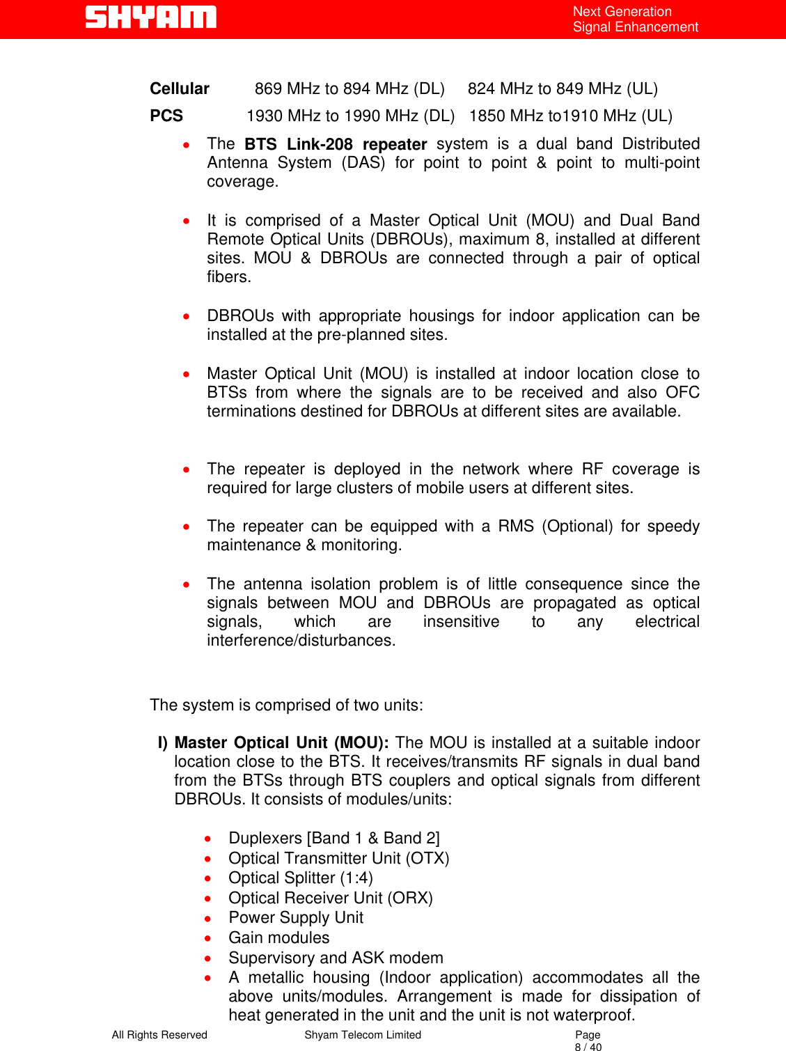   All Rights Reserved                                Shyam Telecom Limited                                             Page                                                                                                                                 8 / 40 Next Generation Signal Enhancement  Cellular          869 MHz to 894 MHz (DL)     824 MHz to 849 MHz (UL) PCS              1930 MHz to 1990 MHz (DL)   1850 MHz to1910 MHz (UL) •  The  BTS Link-208 repeater system is a dual band Distributed Antenna System (DAS) for point to point &amp; point to multi-point coverage.  •  It is comprised of a Master Optical Unit (MOU) and Dual Band Remote Optical Units (DBROUs), maximum 8, installed at different sites. MOU &amp; DBROUs are connected through a pair of optical fibers.  •  DBROUs with appropriate housings for indoor application can be installed at the pre-planned sites.   •  Master Optical Unit (MOU) is installed at indoor location close to BTSs from where the signals are to be received and also OFC terminations destined for DBROUs at different sites are available.     •  The repeater is deployed in the network where RF coverage is required for large clusters of mobile users at different sites.   •  The repeater can be equipped with a RMS (Optional) for speedy maintenance &amp; monitoring.  •  The antenna isolation problem is of little consequence since the signals between MOU and DBROUs are propagated as optical signals, which are insensitive to any electrical interference/disturbances.   The system is comprised of two units:   I) Master Optical Unit (MOU): The MOU is installed at a suitable indoor location close to the BTS. It receives/transmits RF signals in dual band from the BTSs through BTS couplers and optical signals from different DBROUs. It consists of modules/units:  •  Duplexers [Band 1 &amp; Band 2] •  Optical Transmitter Unit (OTX)  •  Optical Splitter (1:4) •  Optical Receiver Unit (ORX) •  Power Supply Unit •  Gain modules •  Supervisory and ASK modem •  A metallic housing (Indoor application) accommodates all the above units/modules. Arrangement is made for dissipation of heat generated in the unit and the unit is not waterproof.  