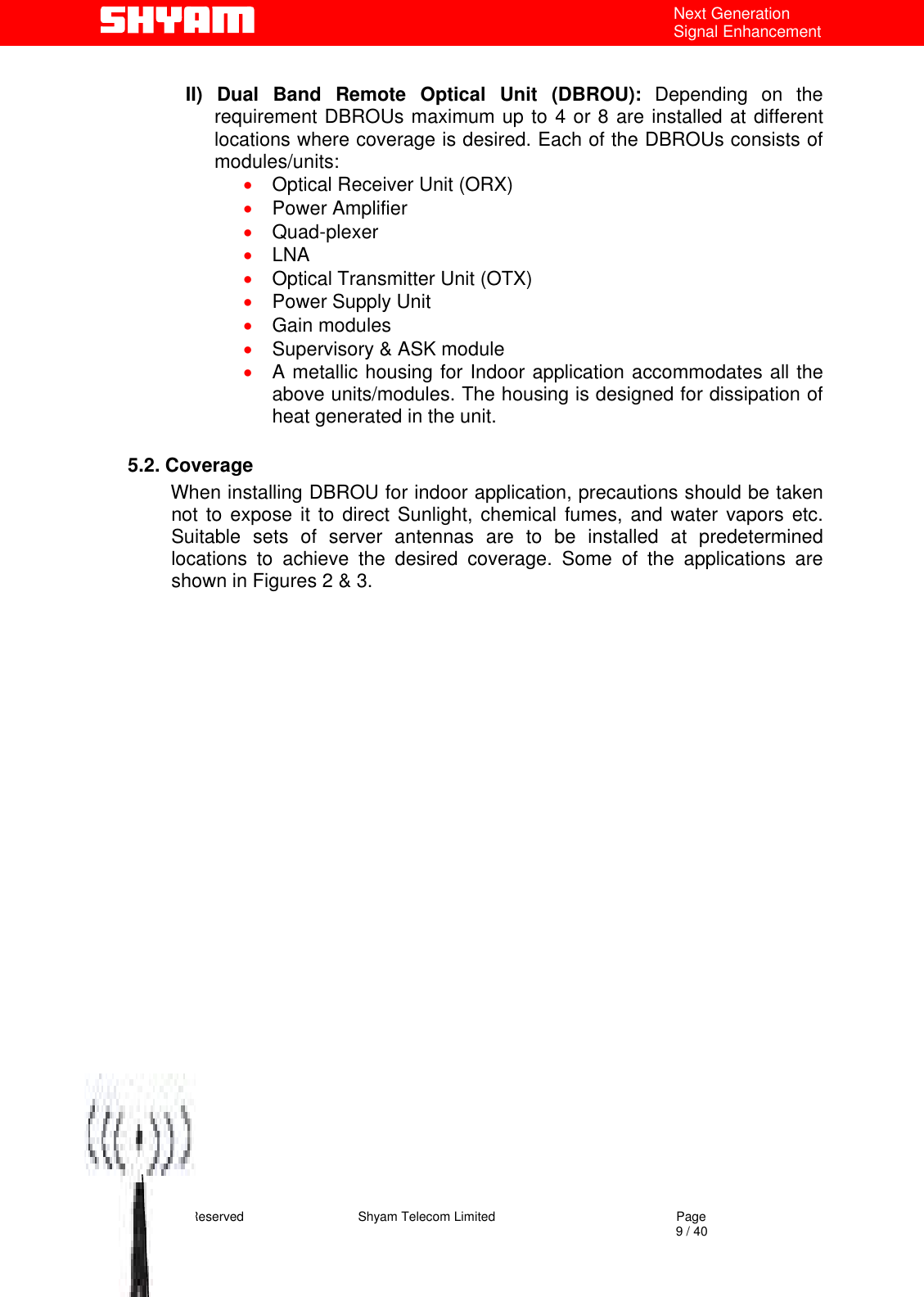   All Rights Reserved                                Shyam Telecom Limited                                             Page                                                                                                                                 9 / 40 Next Generation Signal Enhancement  II) Dual Band Remote Optical Unit (DBROU): Depending on the requirement DBROUs maximum up to 4 or 8 are installed at different locations where coverage is desired. Each of the DBROUs consists of modules/units: •  Optical Receiver Unit (ORX) •  Power Amplifier  •  Quad-plexer  •  LNA •  Optical Transmitter Unit (OTX) •  Power Supply Unit •  Gain modules •  Supervisory &amp; ASK module •  A metallic housing for Indoor application accommodates all the above units/modules. The housing is designed for dissipation of heat generated in the unit.  5.2. Coverage         When installing DBROU for indoor application, precautions should be taken not to expose it to direct Sunlight, chemical fumes, and water vapors etc. Suitable sets of server antennas are to be installed at predetermined locations to achieve the desired coverage. Some of the applications are shown in Figures 2 &amp; 3.                            