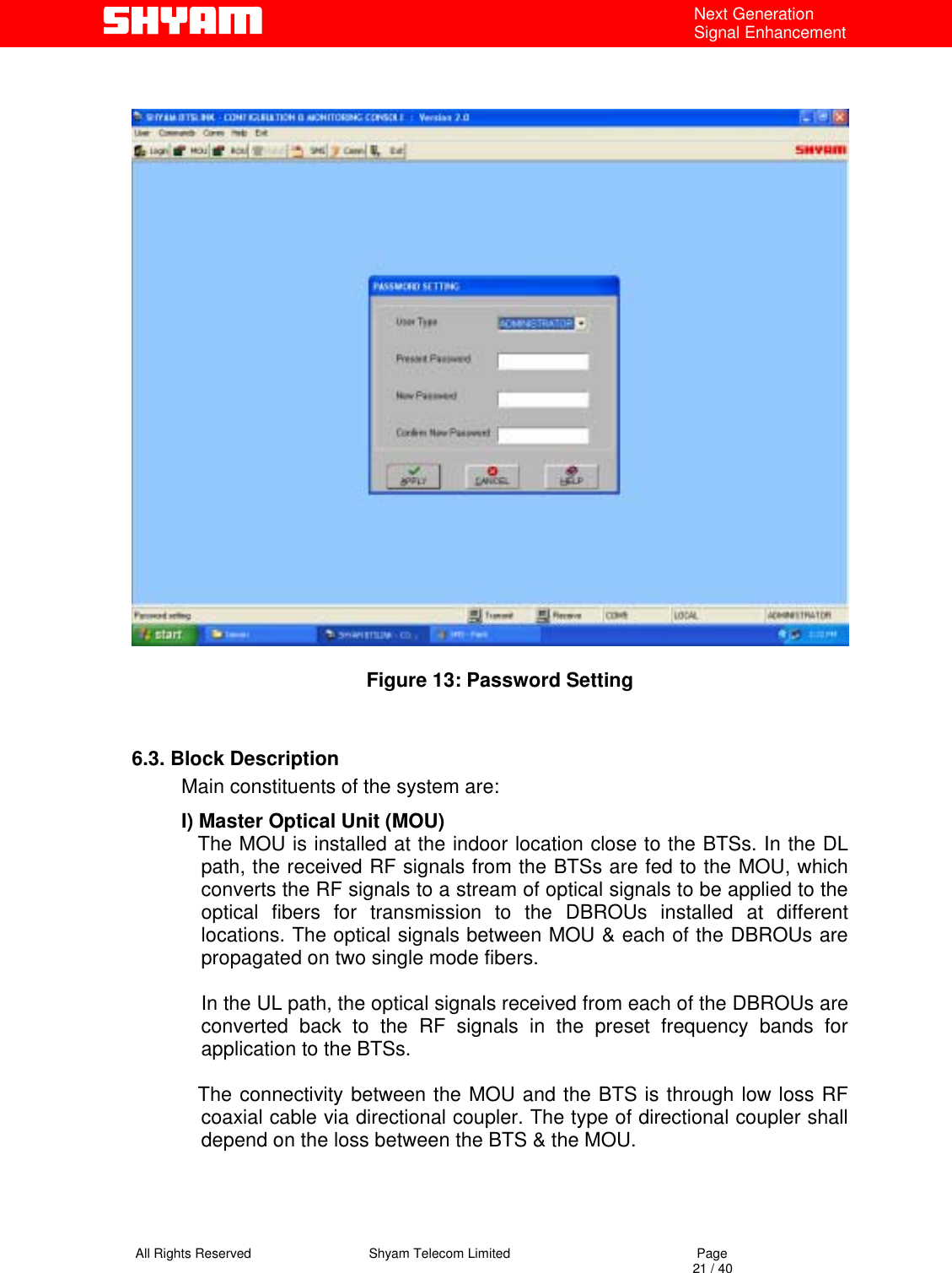   All Rights Reserved                                Shyam Telecom Limited                                             Page                                                                                                                                 21 / 40 Next Generation Signal Enhancement                                                Figure 13: Password Setting   6.3. Block Description Main constituents of the system are: I) Master Optical Unit (MOU)    The MOU is installed at the indoor location close to the BTSs. In the DL path, the received RF signals from the BTSs are fed to the MOU, which converts the RF signals to a stream of optical signals to be applied to the optical fibers for transmission to the DBROUs installed at different locations. The optical signals between MOU &amp; each of the DBROUs are propagated on two single mode fibers.  In the UL path, the optical signals received from each of the DBROUs are converted back to the RF signals in the preset frequency bands for application to the BTSs.        The connectivity between the MOU and the BTS is through low loss RF coaxial cable via directional coupler. The type of directional coupler shall depend on the loss between the BTS &amp; the MOU.       