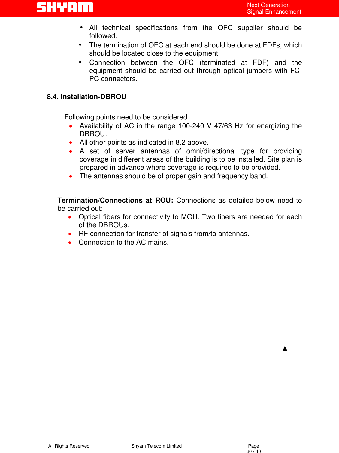   All Rights Reserved                                Shyam Telecom Limited                                             Page                                                                                                                                 30 / 40 Next Generation Signal Enhancement •  All technical specifications from the OFC supplier should be followed. •  The termination of OFC at each end should be done at FDFs, which should be located close to the equipment.  •  Connection between the OFC (terminated at FDF) and the equipment should be carried out through optical jumpers with FC-PC connectors.  8.4. Installation-DBROU                         Following points need to be considered  •  Availability of AC in the range 100-240 V 47/63 Hz for energizing the DBROU. •  All other points as indicated in 8.2 above. •  A set of server antennas of omni/directional type for providing coverage in different areas of the building is to be installed. Site plan is prepared in advance where coverage is required to be provided. •  The antennas should be of proper gain and frequency band.                   Termination/Connections at ROU: Connections as detailed below need to be carried out:  •  Optical fibers for connectivity to MOU. Two fibers are needed for each of the DBROUs. •  RF connection for transfer of signals from/to antennas. •  Connection to the AC mains.   