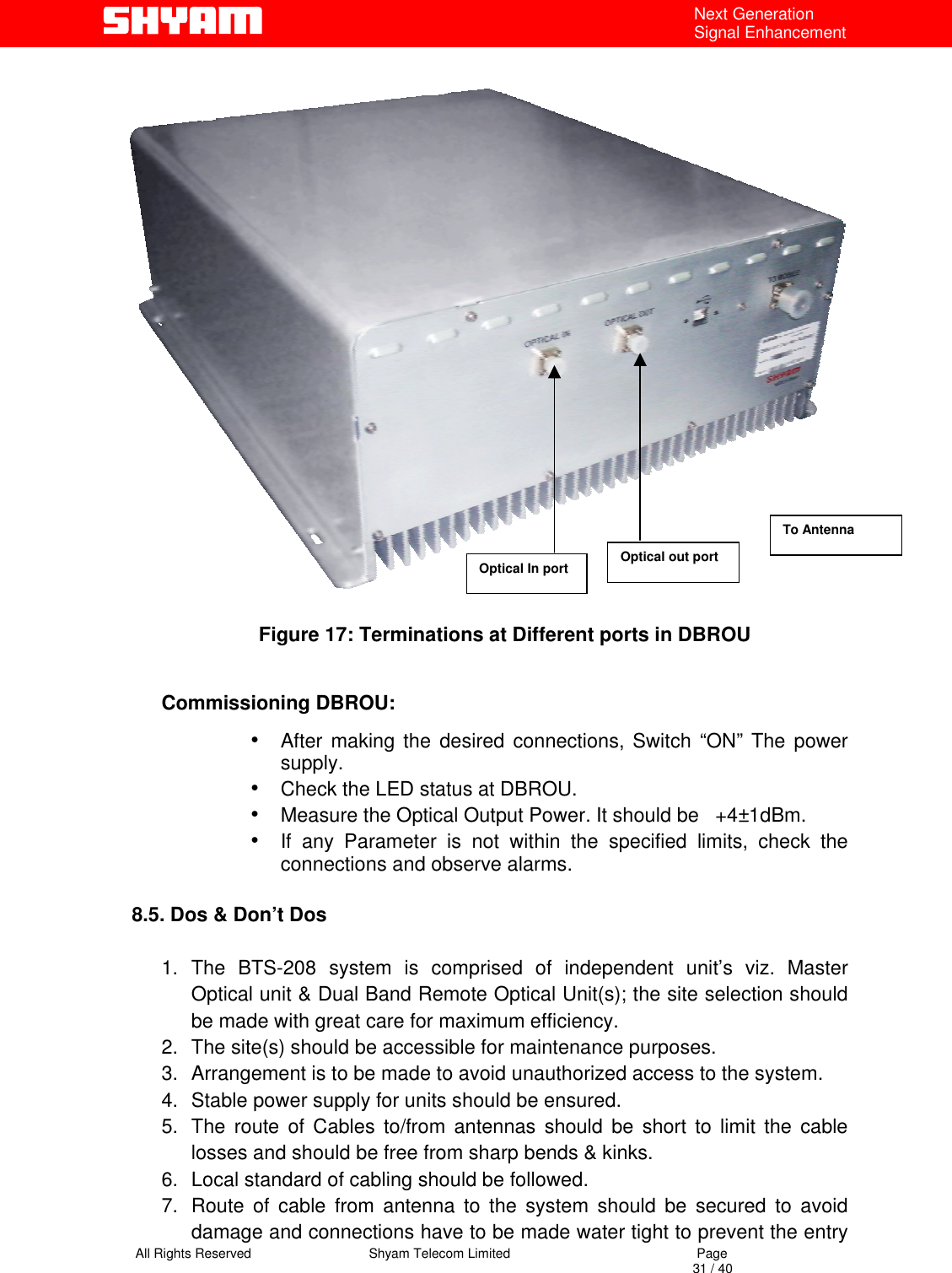   All Rights Reserved                                Shyam Telecom Limited                                             Page                                                                                                                                 31 / 40 Next Generation Signal Enhancement  Figure 17: Terminations at Different ports in DBROU  Commissioning DBROU: •  After making the desired connections, Switch “ON” The power supply. •  Check the LED status at DBROU. •  Measure the Optical Output Power. It should be   +4±1dBm. •  If any Parameter is not within the specified limits, check the connections and observe alarms.   8.5. Dos &amp; Don’t Dos  1. The BTS-208 system is comprised of independent unit’s viz. Master Optical unit &amp; Dual Band Remote Optical Unit(s); the site selection should be made with great care for maximum efficiency.  2.  The site(s) should be accessible for maintenance purposes. 3.  Arrangement is to be made to avoid unauthorized access to the system. 4.  Stable power supply for units should be ensured. 5.  The route of Cables to/from antennas should be short to limit the cable losses and should be free from sharp bends &amp; kinks. 6.  Local standard of cabling should be followed. 7.  Route of cable from antenna to the system should be secured to avoid damage and connections have to be made water tight to prevent the entry Optical In port Optical out port To Antenna 