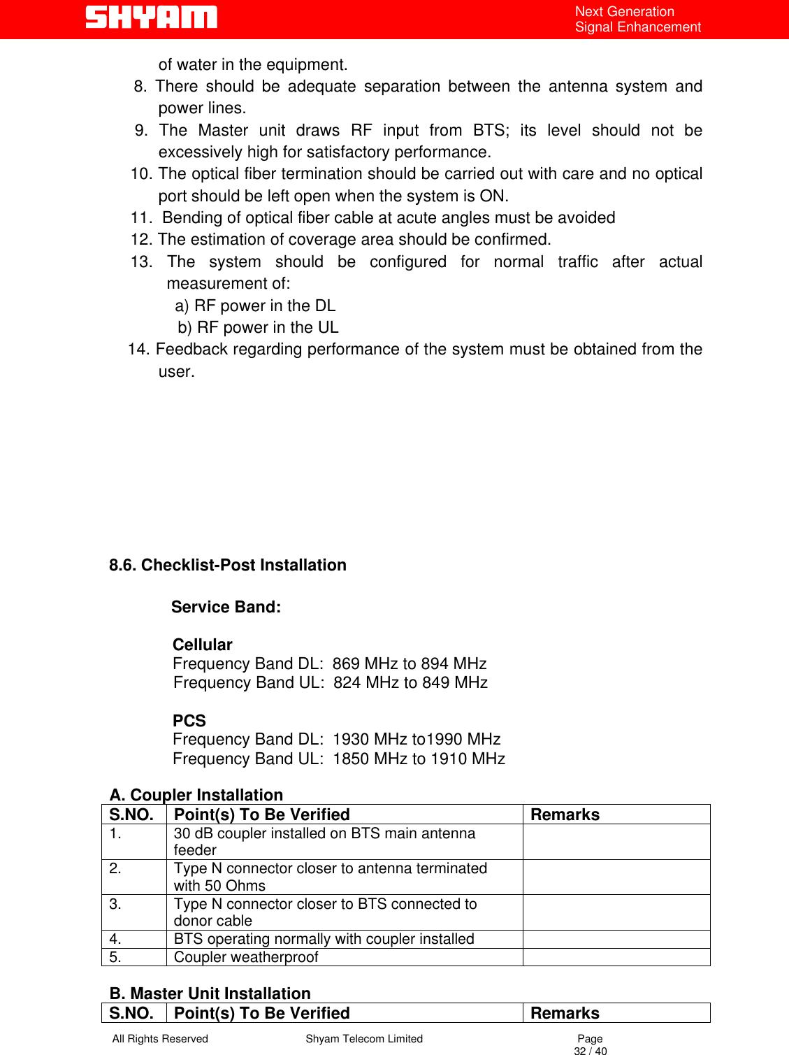   All Rights Reserved                                Shyam Telecom Limited                                             Page                                                                                                                                 32 / 40 Next Generation Signal Enhancement of water in the equipment.   8. There should be adequate separation between the antenna system and power lines.   9. The Master unit draws RF input from BTS; its level should not be excessively high for satisfactory performance.   10. The optical fiber termination should be carried out with care and no optical port should be left open when the system is ON.  11.  Bending of optical fiber cable at acute angles must be avoided  12. The estimation of coverage area should be confirmed.  13. The system should be configured for normal traffic after actual measurement of: a) RF power in the DL    b) RF power in the UL     14. Feedback regarding performance of the system must be obtained from the user.        8.6. Checklist-Post Installation        Service Band:                         Cellular               Frequency Band DL:  869 MHz to 894 MHz                               Frequency Band UL:  824 MHz to 849 MHz                              PCS               Frequency Band DL:  1930 MHz to1990 MHz                          Frequency Band UL:  1850 MHz to 1910 MHz  A. Coupler Installation S.NO.  Point(s) To Be Verified  Remarks 1.  30 dB coupler installed on BTS main antenna feeder   2.  Type N connector closer to antenna terminated with 50 Ohms    3.  Type N connector closer to BTS connected to donor cable    4.  BTS operating normally with coupler installed   5. Coupler weatherproof    B. Master Unit Installation S.NO.  Point(s) To Be Verified  Remarks 