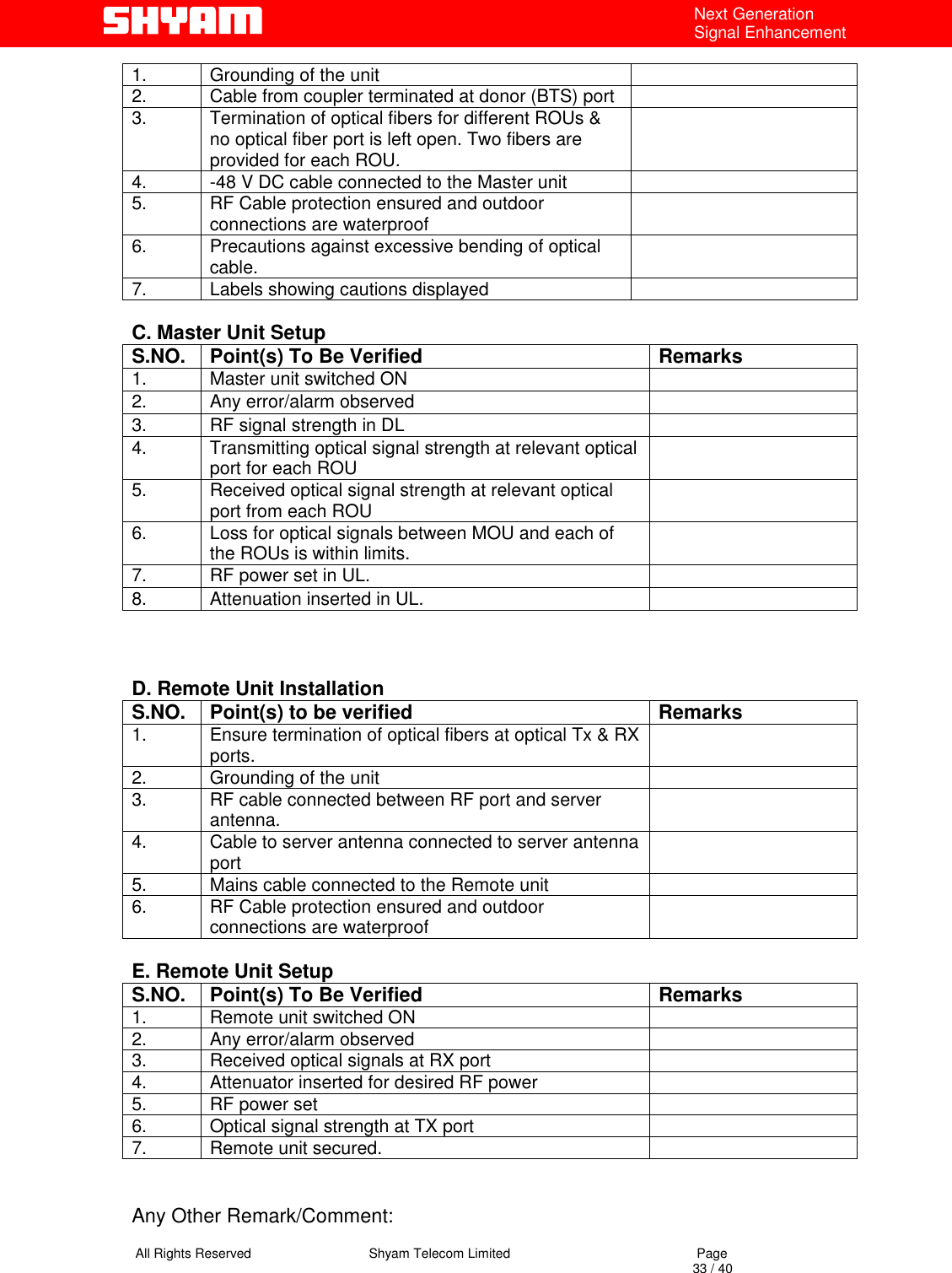   All Rights Reserved                                Shyam Telecom Limited                                             Page                                                                                                                                 33 / 40 Next Generation Signal Enhancement 1.  Grounding of the unit   2.  Cable from coupler terminated at donor (BTS) port   3.  Termination of optical fibers for different ROUs &amp; no optical fiber port is left open. Two fibers are provided for each ROU.  4.  -48 V DC cable connected to the Master unit   5.  RF Cable protection ensured and outdoor connections are waterproof   6.  Precautions against excessive bending of optical cable.   7.  Labels showing cautions displayed    C. Master Unit Setup S.NO.  Point(s) To Be Verified  Remarks 1.  Master unit switched ON   2.  Any error/alarm observed   3.  RF signal strength in DL   4.  Transmitting optical signal strength at relevant optical port for each ROU   5.  Received optical signal strength at relevant optical port from each ROU    6.  Loss for optical signals between MOU and each of the ROUs is within limits.    7.  RF power set in UL.    8.  Attenuation inserted in UL.      D. Remote Unit Installation S.NO.  Point(s) to be verified  Remarks 1.  Ensure termination of optical fibers at optical Tx &amp; RX ports.   2.  Grounding of the unit   3.  RF cable connected between RF port and server antenna.   4.  Cable to server antenna connected to server antenna port   5.  Mains cable connected to the Remote unit   6.  RF Cable protection ensured and outdoor connections are waterproof    E. Remote Unit Setup S.NO.  Point(s) To Be Verified  Remarks 1.  Remote unit switched ON   2.  Any error/alarm observed   3.  Received optical signals at RX port   4.  Attenuator inserted for desired RF power   5.  RF power set   6.  Optical signal strength at TX port   7.  Remote unit secured.      Any Other Remark/Comment: 