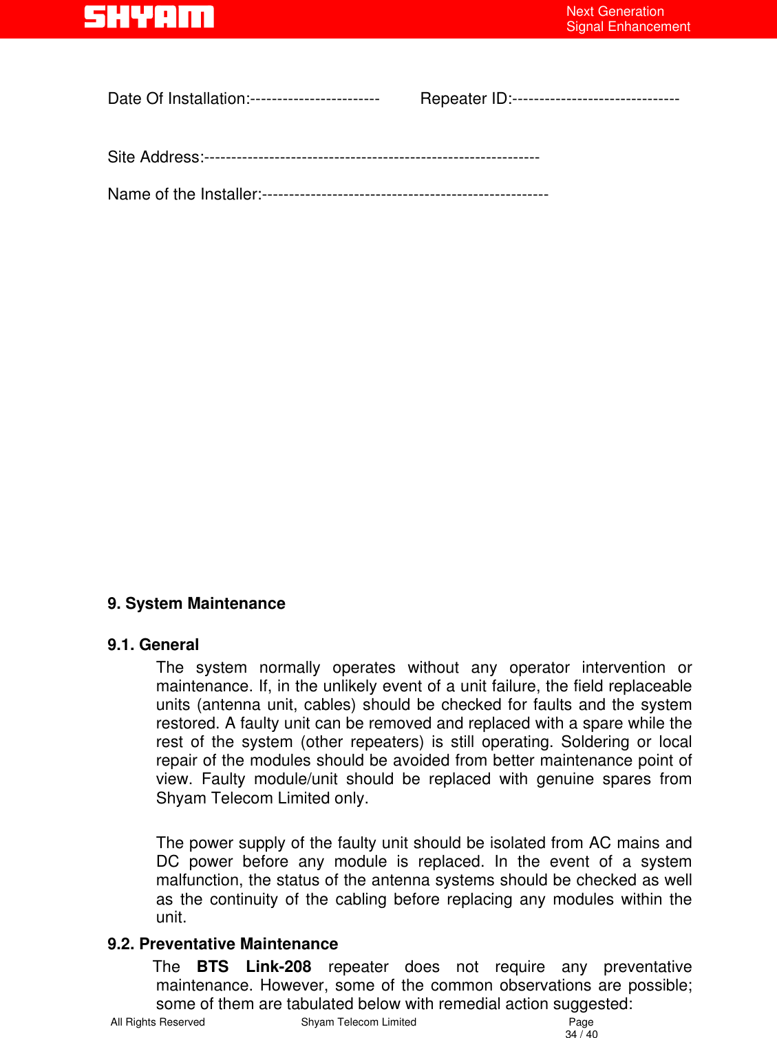   All Rights Reserved                                Shyam Telecom Limited                                             Page                                                                                                                                 34 / 40 Next Generation Signal Enhancement   Date Of Installation:------------------------         Repeater ID:------------------------------- Site Address:--------------------------------------------------------------  Name of the Installer:-----------------------------------------------------                                                      9. System Maintenance   9.1. General       The system normally operates without any operator intervention or maintenance. If, in the unlikely event of a unit failure, the field replaceable units (antenna unit, cables) should be checked for faults and the system restored. A faulty unit can be removed and replaced with a spare while the rest of the system (other repeaters) is still operating. Soldering or local repair of the modules should be avoided from better maintenance point of view. Faulty module/unit should be replaced with genuine spares from Shyam Telecom Limited only.  The power supply of the faulty unit should be isolated from AC mains and DC power before any module is replaced. In the event of a system malfunction, the status of the antenna systems should be checked as well as the continuity of the cabling before replacing any modules within the unit.  9.2. Preventative Maintenance           The  BTS Link-208 repeater does not require any preventative maintenance. However, some of the common observations are possible; some of them are tabulated below with remedial action suggested:  