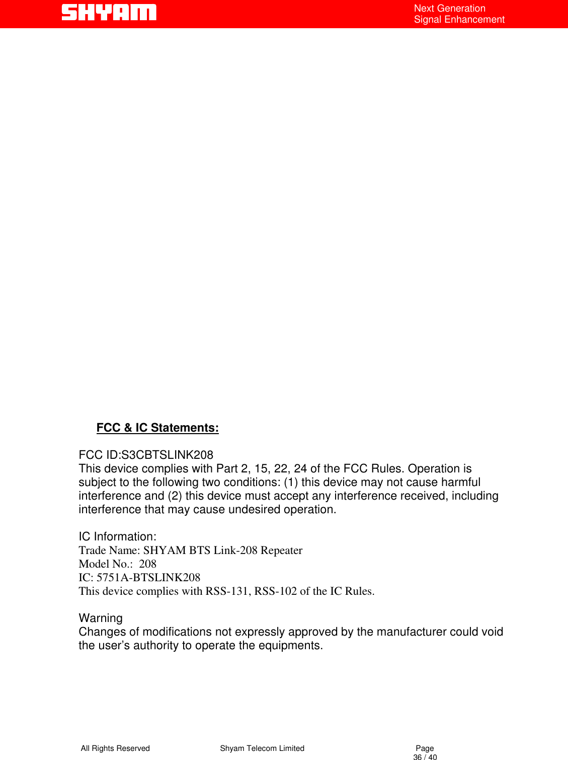   All Rights Reserved                                Shyam Telecom Limited                                             Page                                                                                                                                 36 / 40 Next Generation Signal Enhancement                                                           FCC &amp; IC Statements:  FCC ID:S3CBTSLINK208 This device complies with Part 2, 15, 22, 24 of the FCC Rules. Operation is subject to the following two conditions: (1) this device may not cause harmful interference and (2) this device must accept any interference received, including interference that may cause undesired operation.  IC Information: Trade Name: SHYAM BTS Link-208 Repeater Model No.:  208 IC: 5751A-BTSLINK208 This device complies with RSS-131, RSS-102 of the IC Rules.  Warning  Changes of modifications not expressly approved by the manufacturer could void the user’s authority to operate the equipments.