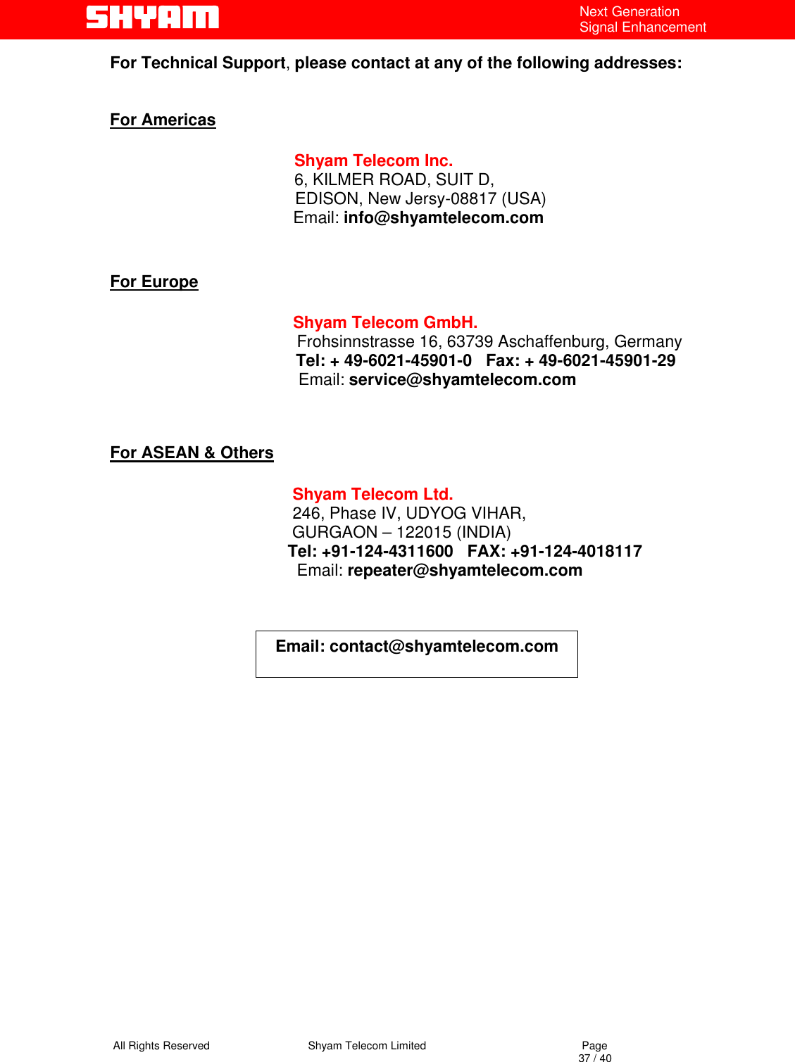   All Rights Reserved                                Shyam Telecom Limited                                             Page                                                                                                                                 37 / 40 Next Generation Signal Enhancement For Technical Support, please contact at any of the following addresses:   For Americas                 Shyam Telecom Inc.                6, KILMER ROAD, SUIT D,                  EDISON, New Jersy-08817 (USA)                        Email: info@shyamtelecom.com   For Europe                        Shyam Telecom GmbH.                      Frohsinnstrasse 16, 63739 Aschaffenburg, Germany                    Tel: + 49-6021-45901-0   Fax: + 49-6021-45901-29                                    Email: service@shyamtelecom.com   For ASEAN &amp; Others             Shyam Telecom Ltd.            246, Phase IV, UDYOG VIHAR,                     GURGAON – 122015 (INDIA)                                        Tel: +91-124-4311600   FAX: +91-124-4018117                                          Email: repeater@shyamtelecom.com     Email: contact@shyamtelecom.com