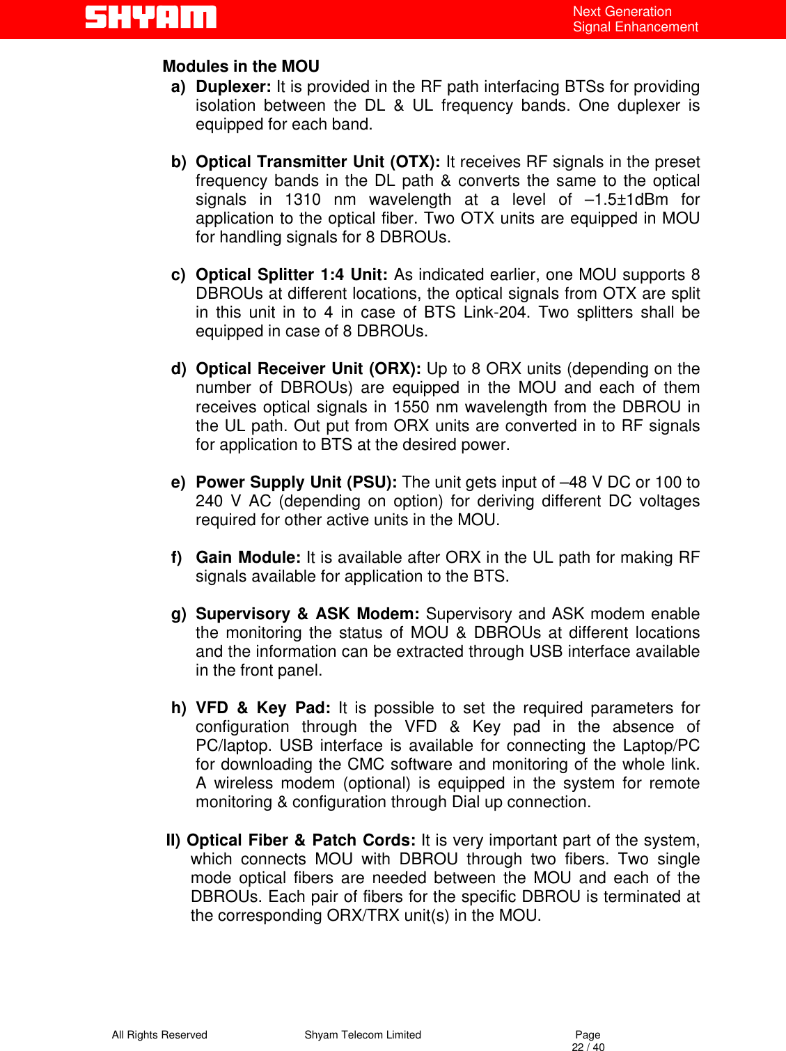   All Rights Reserved                                Shyam Telecom Limited                                             Page                                                                                                                                 22 / 40 Next Generation Signal Enhancement  Modules in the MOU a) Duplexer: It is provided in the RF path interfacing BTSs for providing isolation between the DL &amp; UL frequency bands. One duplexer is equipped for each band.   b)  Optical Transmitter Unit (OTX): It receives RF signals in the preset frequency bands in the DL path &amp; converts the same to the optical signals in 1310 nm wavelength at a level of –1.5±1dBm for application to the optical fiber. Two OTX units are equipped in MOU for handling signals for 8 DBROUs.  c)  Optical Splitter 1:4 Unit: As indicated earlier, one MOU supports 8 DBROUs at different locations, the optical signals from OTX are split in this unit in to 4 in case of BTS Link-204. Two splitters shall be equipped in case of 8 DBROUs.   d)  Optical Receiver Unit (ORX): Up to 8 ORX units (depending on the number of DBROUs) are equipped in the MOU and each of them receives optical signals in 1550 nm wavelength from the DBROU in the UL path. Out put from ORX units are converted in to RF signals for application to BTS at the desired power.  e)  Power Supply Unit (PSU): The unit gets input of –48 V DC or 100 to 240 V AC (depending on option) for deriving different DC voltages required for other active units in the MOU.  f) Gain Module: It is available after ORX in the UL path for making RF signals available for application to the BTS.  g) Supervisory &amp; ASK Modem: Supervisory and ASK modem enable the monitoring the status of MOU &amp; DBROUs at different locations and the information can be extracted through USB interface available in the front panel.   h) VFD &amp; Key Pad: It is possible to set the required parameters for configuration through the VFD &amp; Key pad in the absence of PC/laptop. USB interface is available for connecting the Laptop/PC for downloading the CMC software and monitoring of the whole link. A wireless modem (optional) is equipped in the system for remote monitoring &amp; configuration through Dial up connection.     II) Optical Fiber &amp; Patch Cords: It is very important part of the system, which connects MOU with DBROU through two fibers. Two single mode optical fibers are needed between the MOU and each of the DBROUs. Each pair of fibers for the specific DBROU is terminated at the corresponding ORX/TRX unit(s) in the MOU.     