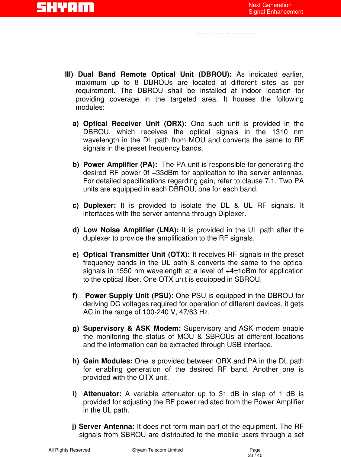   All Rights Reserved                                Shyam Telecom Limited                                             Page                                                                                                                                 23 / 40 Next Generation Signal Enhancement       III) Dual Band Remote Optical Unit (DBROU): As indicated earlier, maximum up to 8 DBROUs are located at different sites as per requirement. The DBROU shall be installed at indoor location for providing coverage in the targeted area. It houses the following modules:  a) Optical Receiver Unit (ORX): One such unit is provided in the DBROU, which receives the optical signals in the 1310 nm wavelength in the DL path from MOU and converts the same to RF signals in the preset frequency bands.  b)  Power Amplifier (PA):  The PA unit is responsible for generating the desired RF power 0f +33dBm for application to the server antennas. For detailed specifications regarding gain, refer to clause 7.1. Two PA units are equipped in each DBROU, one for each band.  c) Duplexer: It is provided to isolate the DL &amp; UL RF signals. It interfaces with the server antenna through Diplexer.  d) Low Noise Amplifier (LNA): It is provided in the UL path after the duplexer to provide the amplification to the RF signals.  e)  Optical Transmitter Unit (OTX): It receives RF signals in the preset frequency bands in the UL path &amp; converts the same to the optical signals in 1550 nm wavelength at a level of +4±1dBm for application to the optical fiber. One OTX unit is equipped in SBROU.  f)   Power Supply Unit (PSU): One PSU is equipped in the DBROU for deriving DC voltages required for operation of different devices, it gets AC in the range of 100-240 V, 47/63 Hz.    g) Supervisory &amp; ASK Modem: Supervisory and ASK modem enable the monitoring the status of MOU &amp; SBROUs at different locations and the information can be extracted through USB interface.   h) Gain Modules: One is provided between ORX and PA in the DL path for enabling generation of the desired RF band. Another one is provided with the OTX unit.   i) Attenuator: A variable attenuator up to 31 dB in step of 1 dB is provided for adjusting the RF power radiated from the Power Amplifier in the UL path.   j) Server Antenna: It does not form main part of the equipment. The RF signals from SBROU are distributed to the mobile users through a set 