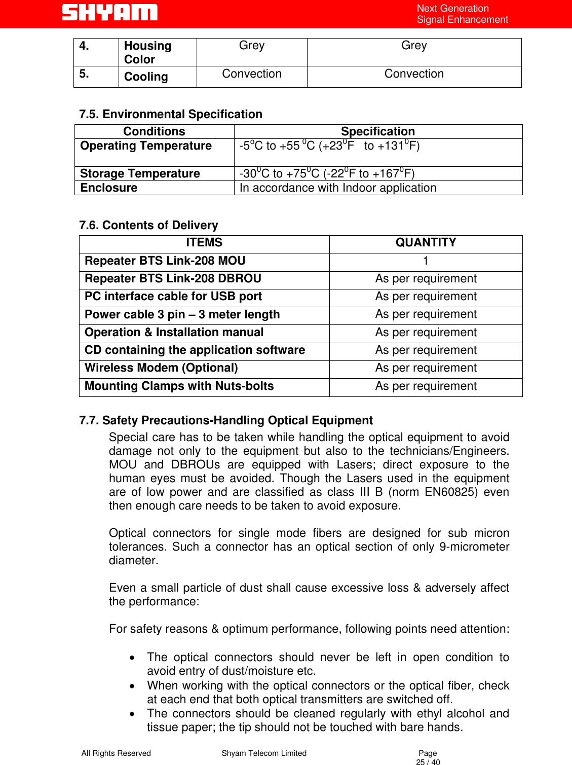   All Rights Reserved                                Shyam Telecom Limited                                             Page                                                                                                                                 25 / 40 Next Generation Signal Enhancement 4. Housing Color   Grey Grey 5.  Cooling   Convection Convection  7.5. Environmental Specification Conditions Specification Operating Temperature  -5oC to +55 0C (+230F   to +1310F)   Storage Temperature  -300C to +750C (-220F to +1670F)  Enclosure  In accordance with Indoor application   7.6. Contents of Delivery ITEMS QUANTITY Repeater BTS Link-208 MOU  1 Repeater BTS Link-208 DBROU  As per requirement PC interface cable for USB port   As per requirement Power cable 3 pin – 3 meter length  As per requirement Operation &amp; Installation manual  As per requirement CD containing the application software  As per requirement Wireless Modem (Optional)  As per requirement Mounting Clamps with Nuts-bolts  As per requirement  7.7. Safety Precautions-Handling Optical Equipment            Special care has to be taken while handling the optical equipment to avoid damage not only to the equipment but also to the technicians/Engineers. MOU and DBROUs are equipped with Lasers; direct exposure to the human eyes must be avoided. Though the Lasers used in the equipment are of low power and are classified as class III B (norm EN60825) even then enough care needs to be taken to avoid exposure.   Optical connectors for single mode fibers are designed for sub micron tolerances. Such a connector has an optical section of only 9-micrometer diameter.   Even a small particle of dust shall cause excessive loss &amp; adversely affect the performance:   For safety reasons &amp; optimum performance, following points need attention:  •  The optical connectors should never be left in open condition to avoid entry of dust/moisture etc.  •  When working with the optical connectors or the optical fiber, check at each end that both optical transmitters are switched off. •  The connectors should be cleaned regularly with ethyl alcohol and tissue paper; the tip should not be touched with bare hands.  