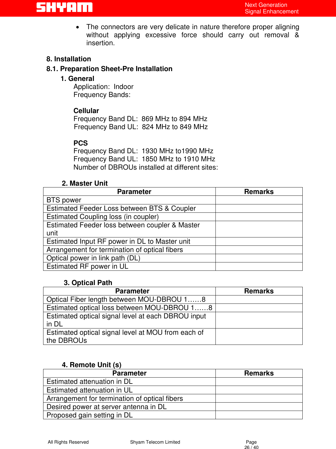   All Rights Reserved                                Shyam Telecom Limited                                             Page                                                                                                                                 26 / 40 Next Generation Signal Enhancement •  The connectors are very delicate in nature therefore proper aligning without applying excessive force should carry out removal &amp; insertion.   8. Installation 8.1. Preparation Sheet-Pre Installation 1. General               Application:  Indoor                             Frequency Bands:                              Cellular               Frequency Band DL:  869 MHz to 894 MHz                               Frequency Band UL:  824 MHz to 849 MHz                              PCS               Frequency Band DL:  1930 MHz to1990 MHz                          Frequency Band UL:  1850 MHz to 1910 MHz               Number of DBROUs installed at different sites:                    2. Master Unit      Parameter  Remarks BTS power   Estimated Feeder Loss between BTS &amp; Coupler   Estimated Coupling loss (in coupler)   Estimated Feeder loss between coupler &amp; Master unit   Estimated Input RF power in DL to Master unit   Arrangement for termination of optical fibers   Optical power in link path (DL)   Estimated RF power in UL             3. Optical Path    Parameter  Remarks Optical Fiber length between MOU-DBROU 1……8   Estimated optical loss between MOU-DBROU 1……8  Estimated optical signal level at each DBROU input in DL   Estimated optical signal level at MOU from each of the DBROUs             4. Remote Unit (s) Parameter Remarks Estimated attenuation in DL    Estimated attenuation in UL   Arrangement for termination of optical fibers   Desired power at server antenna in DL   Proposed gain setting in DL            