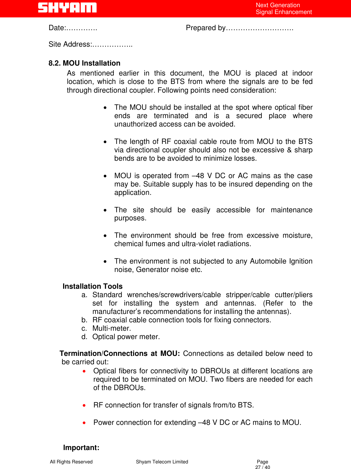   All Rights Reserved                                Shyam Telecom Limited                                             Page                                                                                                                                 27 / 40 Next Generation Signal Enhancement Date:………….                                            Prepared by……………………….  Site Address:……………..    8.2. MOU Installation As mentioned earlier in this document, the MOU is placed at indoor location, which is close to the BTS from where the signals are to be fed through directional coupler. Following points need consideration:  •  The MOU should be installed at the spot where optical fiber ends are terminated and is a secured place where unauthorized access can be avoided.  •  The length of RF coaxial cable route from MOU to the BTS via directional coupler should also not be excessive &amp; sharp bends are to be avoided to minimize losses.   •  MOU is operated from –48 V DC or AC mains as the case may be. Suitable supply has to be insured depending on the application.  •  The site should be easily accessible for maintenance purposes.  •  The environment should be free from excessive moisture, chemical fumes and ultra-violet radiations.   •  The environment is not subjected to any Automobile Ignition noise, Generator noise etc.               Installation Tools a. Standard wrenches/screwdrivers/cable stripper/cable cutter/pliers set for installing the system and antennas. (Refer to the manufacturer’s recommendations for installing the antennas).  b.  RF coaxial cable connection tools for fixing connectors. c. Multi-meter. d. Optical power meter.    Termination/Connections at MOU: Connections as detailed below need to be carried out:  •  Optical fibers for connectivity to DBROUs at different locations are required to be terminated on MOU. Two fibers are needed for each of the DBROUs.  •  RF connection for transfer of signals from/to BTS.  •  Power connection for extending –48 V DC or AC mains to MOU.   Important:  