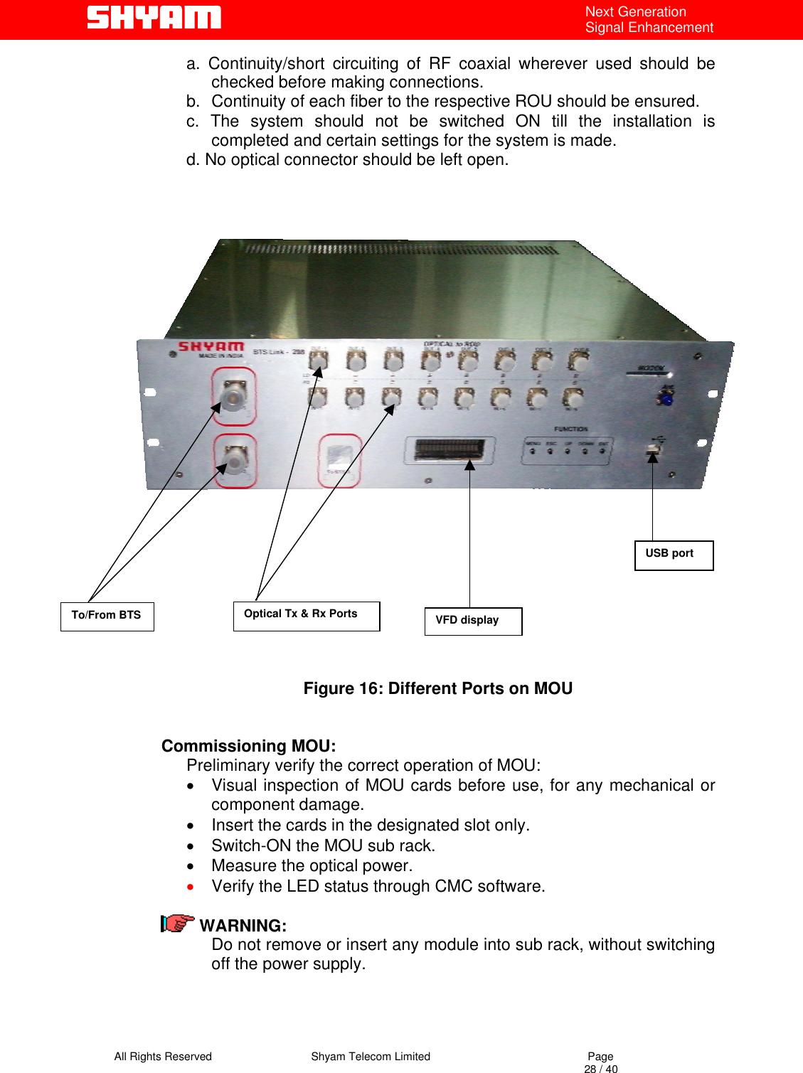   All Rights Reserved                                Shyam Telecom Limited                                             Page                                                                                                                                 28 / 40 Next Generation Signal Enhancement a. Continuity/short circuiting of RF coaxial wherever used should be checked before making connections.   b.  Continuity of each fiber to the respective ROU should be ensured. c. The system should not be switched ON till the installation is completed and certain settings for the system is made. d. No optical connector should be left open.                   Figure 16: Different Ports on MOU   Commissioning MOU: Preliminary verify the correct operation of MOU: •  Visual inspection of MOU cards before use, for any mechanical or component damage. •  Insert the cards in the designated slot only. •  Switch-ON the MOU sub rack.  •  Measure the optical power. •  Verify the LED status through CMC software.    WARNING:   Do not remove or insert any module into sub rack, without switching off the power supply.  To/From BTS  Optical Tx &amp; Rx Ports USB port VFD display 