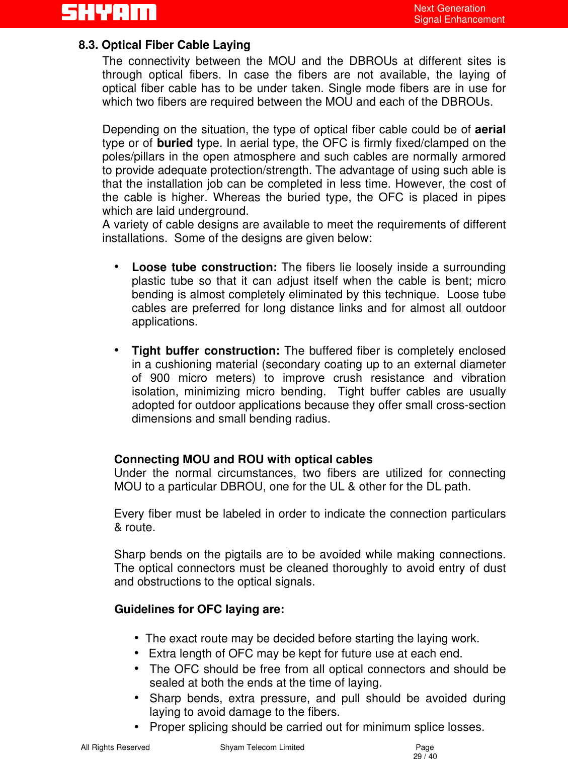   All Rights Reserved                                Shyam Telecom Limited                                             Page                                                                                                                                 29 / 40 Next Generation Signal Enhancement 8.3. Optical Fiber Cable Laying The connectivity between the MOU and the DBROUs at different sites is through optical fibers. In case the fibers are not available, the laying of optical fiber cable has to be under taken. Single mode fibers are in use for which two fibers are required between the MOU and each of the DBROUs.   Depending on the situation, the type of optical fiber cable could be of aerial type or of buried type. In aerial type, the OFC is firmly fixed/clamped on the poles/pillars in the open atmosphere and such cables are normally armored to provide adequate protection/strength. The advantage of using such able is that the installation job can be completed in less time. However, the cost of the cable is higher. Whereas the buried type, the OFC is placed in pipes which are laid underground. A variety of cable designs are available to meet the requirements of different installations.  Some of the designs are given below:  •  Loose tube construction: The fibers lie loosely inside a surrounding    plastic tube so that it can adjust itself when the cable is bent; micro bending is almost completely eliminated by this technique.  Loose tube cables are preferred for long distance links and for almost all outdoor applications.  •  Tight buffer construction: The buffered fiber is completely enclosed in a cushioning material (secondary coating up to an external diameter of 900 micro meters) to improve crush resistance and vibration isolation, minimizing micro bending.  Tight buffer cables are usually adopted for outdoor applications because they offer small cross-section dimensions and small bending radius.   Connecting MOU and ROU with optical cables Under the normal circumstances, two fibers are utilized for connecting MOU to a particular DBROU, one for the UL &amp; other for the DL path.   Every fiber must be labeled in order to indicate the connection particulars &amp; route.   Sharp bends on the pigtails are to be avoided while making connections. The optical connectors must be cleaned thoroughly to avoid entry of dust and obstructions to the optical signals.             Guidelines for OFC laying are:   •  The exact route may be decided before starting the laying work. •   Extra length of OFC may be kept for future use at each end. •  The OFC should be free from all optical connectors and should be sealed at both the ends at the time of laying. •  Sharp bends, extra pressure, and pull should be avoided during laying to avoid damage to the fibers.  •  Proper splicing should be carried out for minimum splice losses. 