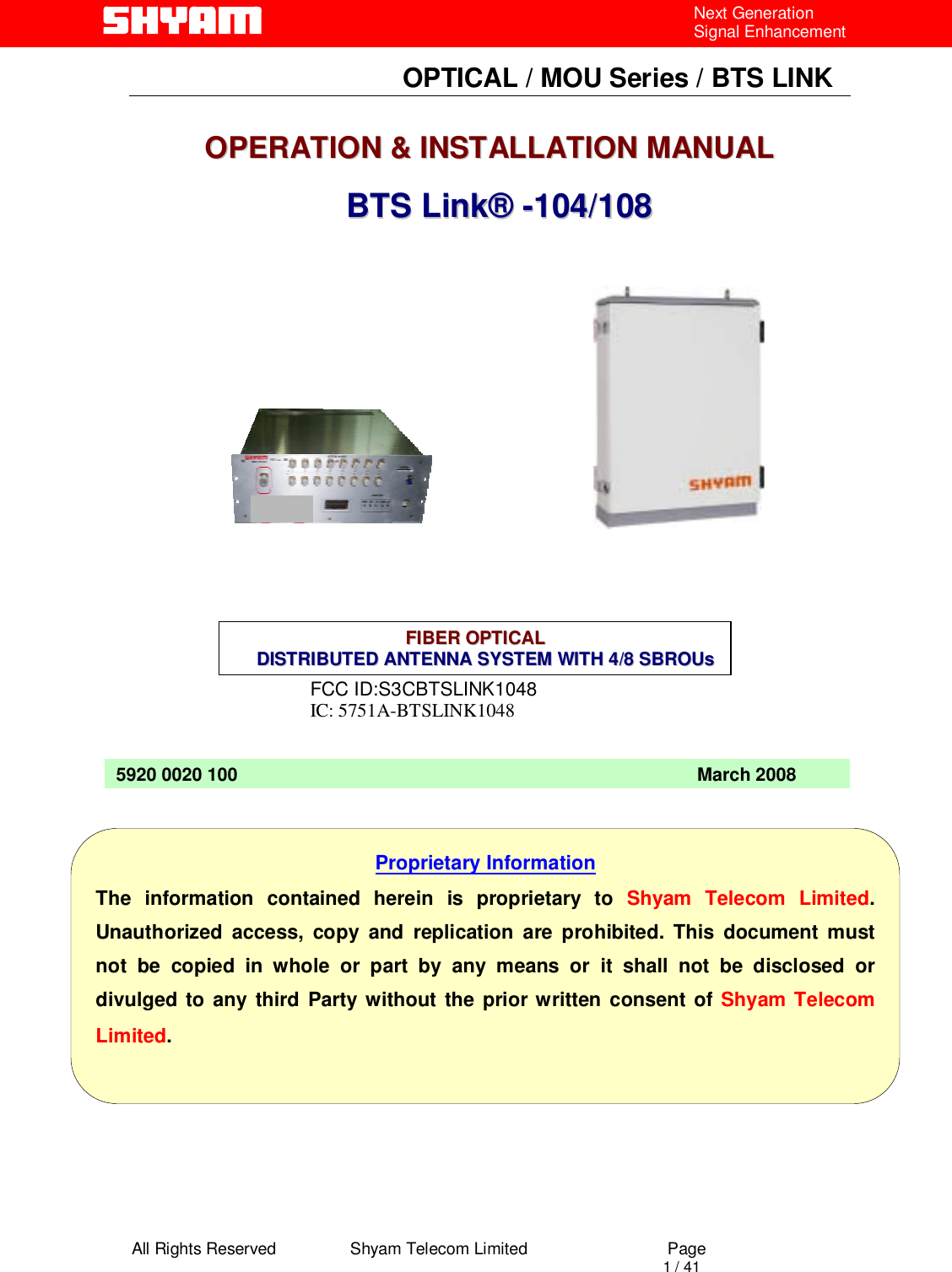  All Rights Reserved                Shyam Telecom Limited                             Page                                                                                       1 / 41 Next Generation Signal Enhancement                                OPTICAL / MOU Series / BTS LINK   OOPPEERRAATTIIOONN  &amp;&amp;  IINNSSTTAALLLLAATTIIOONN  MMAANNUUAALL       BBTTSS  LLiinnkk®®  --110044//110088                      FCC ID:S3CBTSLINK1048 IC: 5751A-BTSLINK1048                                    5920 0020 100                                                                                           March 2008 Proprietary Information The information contained herein is proprietary to Shyam Telecom Limited. Unauthorized access, copy and replication are prohibited. This document must not be copied in whole or part by any means or it shall not be disclosed or divulged to any third Party without the prior written consent of Shyam Telecom Limited. FFIIBBEERR  OOPPTTIICCAALL            DDIISSTTRRIIBBUUTTEEDD  AANNTTEENNNNAA  SSYYSSTTEEMM  WWIITTHH  44//88  SSBBRROOUUss  