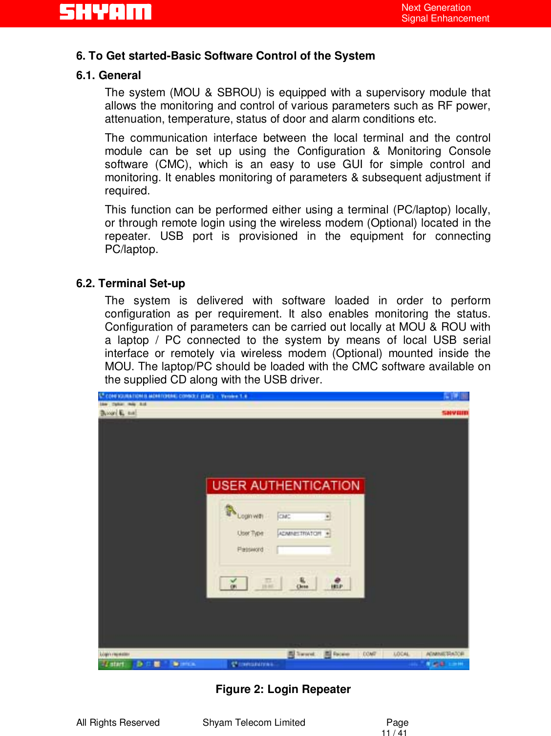  All Rights Reserved                Shyam Telecom Limited                             Page                                                                                       11 / 41 Next Generation Signal Enhancement  6. To Get started-Basic Software Control of the System 6.1. General The system (MOU &amp; SBROU) is equipped with a supervisory module that allows the monitoring and control of various parameters such as RF power, attenuation, temperature, status of door and alarm conditions etc.  The communication interface between the local terminal and the control module can be set up using the Configuration &amp; Monitoring Console software (CMC), which is an easy to use GUI for simple control and monitoring. It enables monitoring of parameters &amp; subsequent adjustment if required.  This function can be performed either using a terminal (PC/laptop) locally, or through remote login using the wireless modem (Optional) located in the repeater. USB port is provisioned in the equipment for connecting PC/laptop.  6.2. Terminal Set-up The system is delivered with software loaded in order to perform configuration as per requirement. It also enables monitoring the status. Configuration of parameters can be carried out locally at MOU &amp; ROU with a laptop / PC connected to the system by means of local USB serial interface or remotely via wireless modem (Optional) mounted inside the MOU. The laptop/PC should be loaded with the CMC software available on the supplied CD along with the USB driver.   Figure 2: Login Repeater 