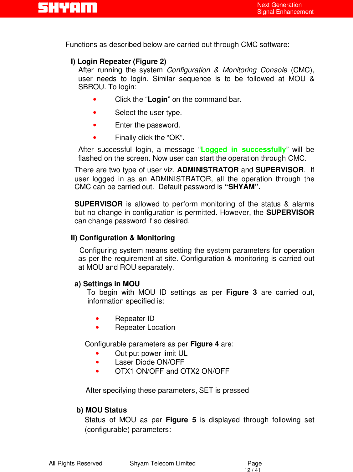  All Rights Reserved                Shyam Telecom Limited                             Page                                                                                       12 / 41 Next Generation Signal Enhancement     Functions as described below are carried out through CMC software:    I) Login Repeater (Figure 2) After running the system Configuration &amp; Monitoring Console (CMC), user needs to login. Similar sequence is to be followed at MOU &amp; SBROU. To login:  • Click the “Login” on the command bar. • Select the user type. • Enter the password. • Finally click the “OK”. After successful login, a message “Logged in successfully” will be flashed on the screen. Now user can start the operation through CMC. There are two type of user viz. ADMINISTRATOR and SUPERVISOR.  If user logged in as an ADMINISTRATOR, all the operation through the CMC can be carried out.  Default password is “SHYAM”.   SUPERVISOR  is allowed to perform monitoring of the status &amp; alarms but no change in configuration is permitted. However, the SUPERVISOR can change password if so desired.  II) Configuration &amp; Monitoring                 Configuring system means setting the system parameters for operation as per the requirement at site. Configuration &amp; monitoring is carried out at MOU and ROU separately.  a) Settings in MOU        To begin with MOU ID settings as per Figure 3 are carried out, information specified is:   • Repeater ID • Repeater Location       Configurable parameters as per Figure 4 are: • Out put power limit UL  • Laser Diode ON/OFF    • OTX1 ON/OFF and OTX2 ON/OFF                            After specifying these parameters, SET is pressed  b) MOU Status Status of MOU as per Figure 5 is displayed through following set (configurable) parameters:  