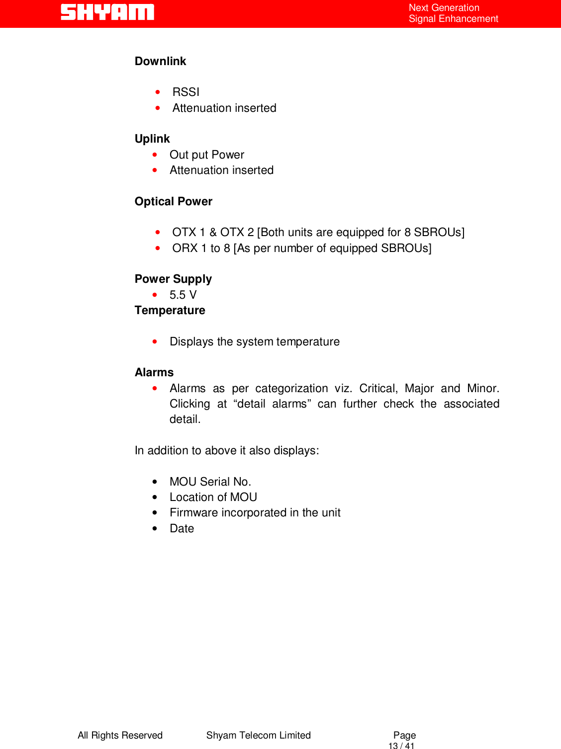  All Rights Reserved                Shyam Telecom Limited                             Page                                                                                       13 / 41 Next Generation Signal Enhancement  Downlink    • RSSI  • Attenuation inserted  Uplink • Out put Power  • Attenuation inserted  Optical Power  • OTX 1 &amp; OTX 2 [Both units are equipped for 8 SBROUs] • ORX 1 to 8 [As per number of equipped SBROUs]  Power Supply • 5.5 V Temperature  • Displays the system temperature   Alarms • Alarms as per categorization viz. Critical, Major and Minor. Clicking at “detail alarms” can further check the associated detail.  In addition to above it also displays:       • MOU Serial No. •  Location of MOU •  Firmware incorporated in the unit • Date            