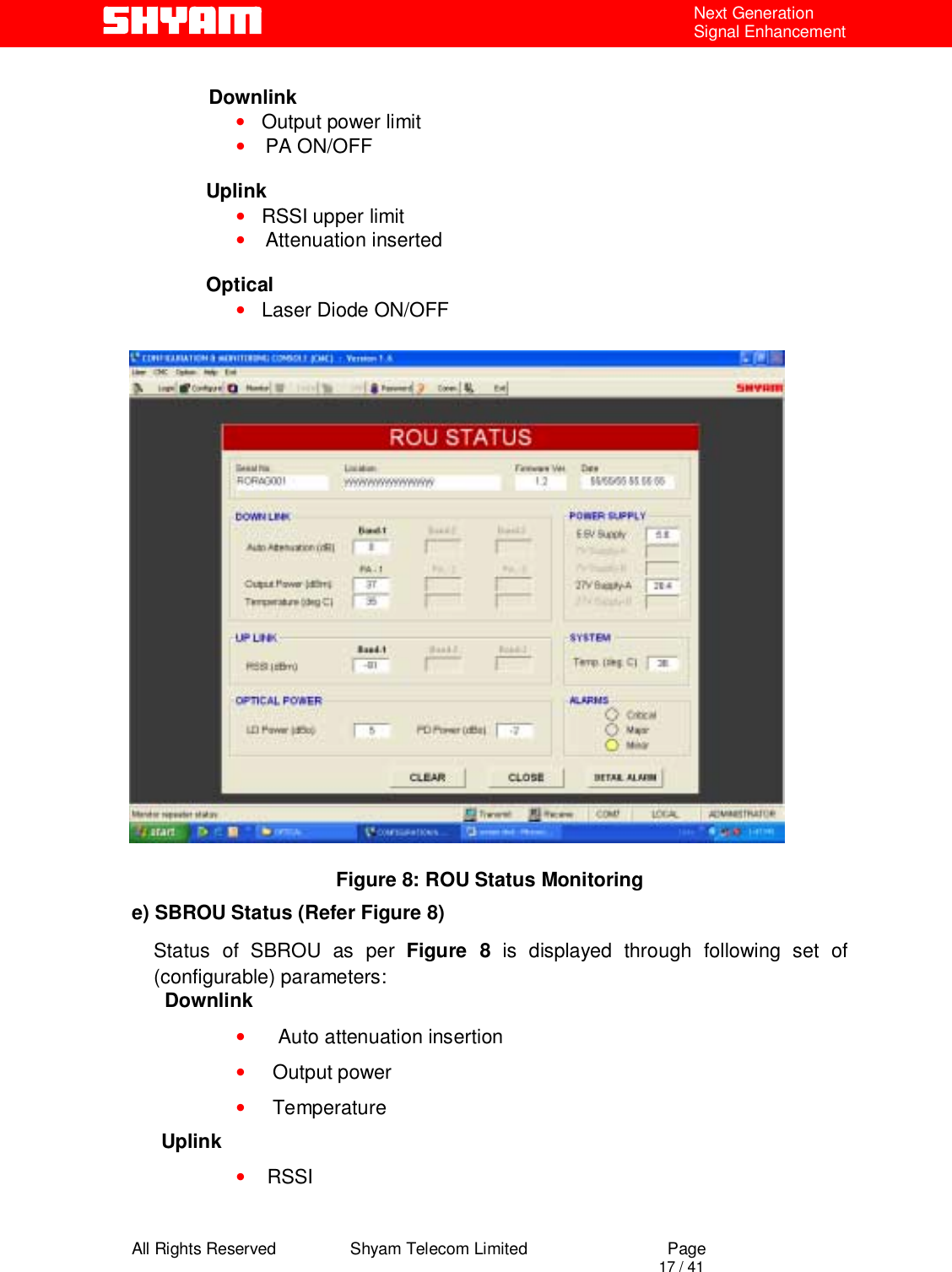  All Rights Reserved                Shyam Telecom Limited                             Page                                                                                       17 / 41 Next Generation Signal Enhancement                Downlink •   Output power limit • PA ON/OFF  Uplink •   RSSI upper limit • Attenuation inserted  Optical •   Laser Diode ON/OFF                 Figure 8: ROU Status Monitoring e) SBROU Status (Refer Figure 8) Status of SBROU as per Figure 8 is displayed through following set of (configurable) parameters:       Downlink •      Auto attenuation insertion •     Output power •     Temperature Uplink •    RSSI 