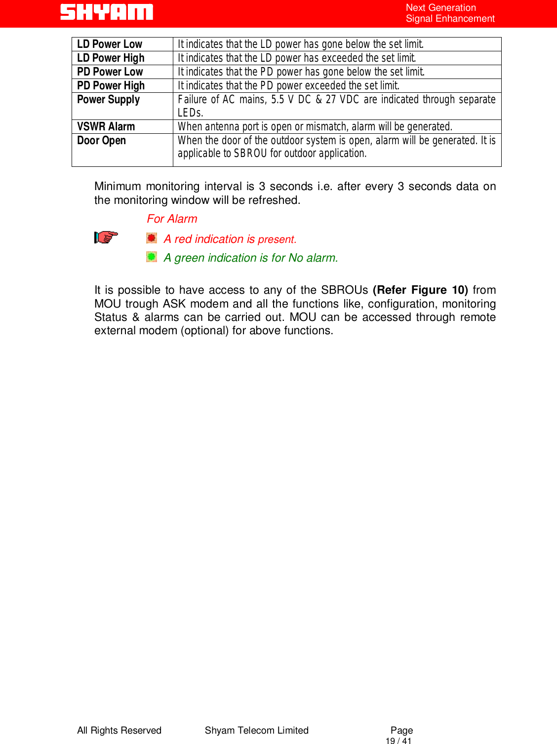  All Rights Reserved                Shyam Telecom Limited                             Page                                                                                       19 / 41 Next Generation Signal Enhancement LD Power Low  It indicates that the LD power has gone below the set limit. LD Power High  It indicates that the LD power has exceeded the set limit. PD Power Low  It indicates that the PD power has gone below the set limit. PD Power High  It indicates that the PD power exceeded the set limit. Power Supply  Failure of AC mains, 5.5 V DC &amp; 27 VDC are indicated through separate LEDs. VSWR Alarm  When antenna port is open or mismatch, alarm will be generated. Door Open  When the door of the outdoor system is open, alarm will be generated. It is applicable to SBROU for outdoor application.  Minimum monitoring interval is 3 seconds i.e. after every 3 seconds data on the monitoring window will be refreshed.                   For Alarm    A red indication is present.   A green indication is for No alarm.   It is possible to have access to any of the SBROUs (Refer Figure 10) from MOU trough ASK modem and all the functions like, configuration, monitoring Status &amp; alarms can be carried out. MOU can be accessed through remote external modem (optional) for above functions.         