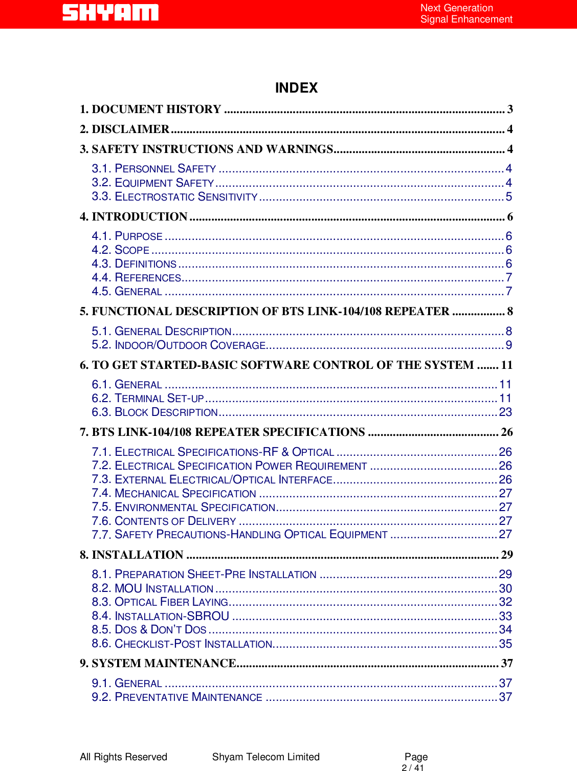  All Rights Reserved                Shyam Telecom Limited                             Page                                                                                       2 / 41 Next Generation Signal Enhancement    INDEX 1. DOCUMENT HISTORY .......................................................................................... 3 2. DISCLAIMER........................................................................................................... 4 3. SAFETY INSTRUCTIONS AND WARNINGS....................................................... 4 3.1. PERSONNEL SAFETY .....................................................................................4 3.2. EQUIPMENT SAFETY......................................................................................4 3.3. ELECTROSTATIC SENSITIVITY.........................................................................5 4. INTRODUCTION..................................................................................................... 6 4.1. PURPOSE .....................................................................................................6 4.2. SCOPE .........................................................................................................6 4.3. DEFINITIONS.................................................................................................6 4.4. REFERENCES................................................................................................7 4.5. GENERAL .....................................................................................................7 5. FUNCTIONAL DESCRIPTION OF BTS LINK-104/108 REPEATER ................. 8 5.1. GENERAL DESCRIPTION.................................................................................8 5.2. INDOOR/OUTDOOR COVERAGE.......................................................................9 6. TO GET STARTED-BASIC SOFTWARE CONTROL OF THE SYSTEM ....... 11 6.1. GENERAL ...................................................................................................11 6.2. TERMINAL SET-UP.......................................................................................11 6.3. BLOCK DESCRIPTION...................................................................................23 7. BTS LINK-104/108 REPEATER SPECIFICATIONS .......................................... 26 7.1. ELECTRICAL SPECIFICATIONS-RF &amp; OPTICAL ................................................26 7.2. ELECTRICAL SPECIFICATION POWER REQUIREMENT ......................................26 7.3. EXTERNAL ELECTRICAL/OPTICAL INTERFACE.................................................26 7.4. MECHANICAL SPECIFICATION .......................................................................27 7.5. ENVIRONMENTAL SPECIFICATION..................................................................27 7.6. CONTENTS OF DELIVERY .............................................................................27 7.7. SAFETY PRECAUTIONS-HANDLING OPTICAL EQUIPMENT ................................27 8. INSTALLATION .................................................................................................... 29 8.1. PREPARATION SHEET-PRE INSTALLATION .....................................................29 8.2. MOU INSTALLATION....................................................................................30 8.3. OPTICAL FIBER LAYING................................................................................32 8.4. INSTALLATION-SBROU ...............................................................................33 8.5. DOS &amp; DON’T DOS ......................................................................................34 8.6. CHECKLIST-POST INSTALLATION...................................................................35 9. SYSTEM MAINTENANCE.................................................................................... 37 9.1. GENERAL ...................................................................................................37 9.2. PREVENTATIVE MAINTENANCE .....................................................................37   