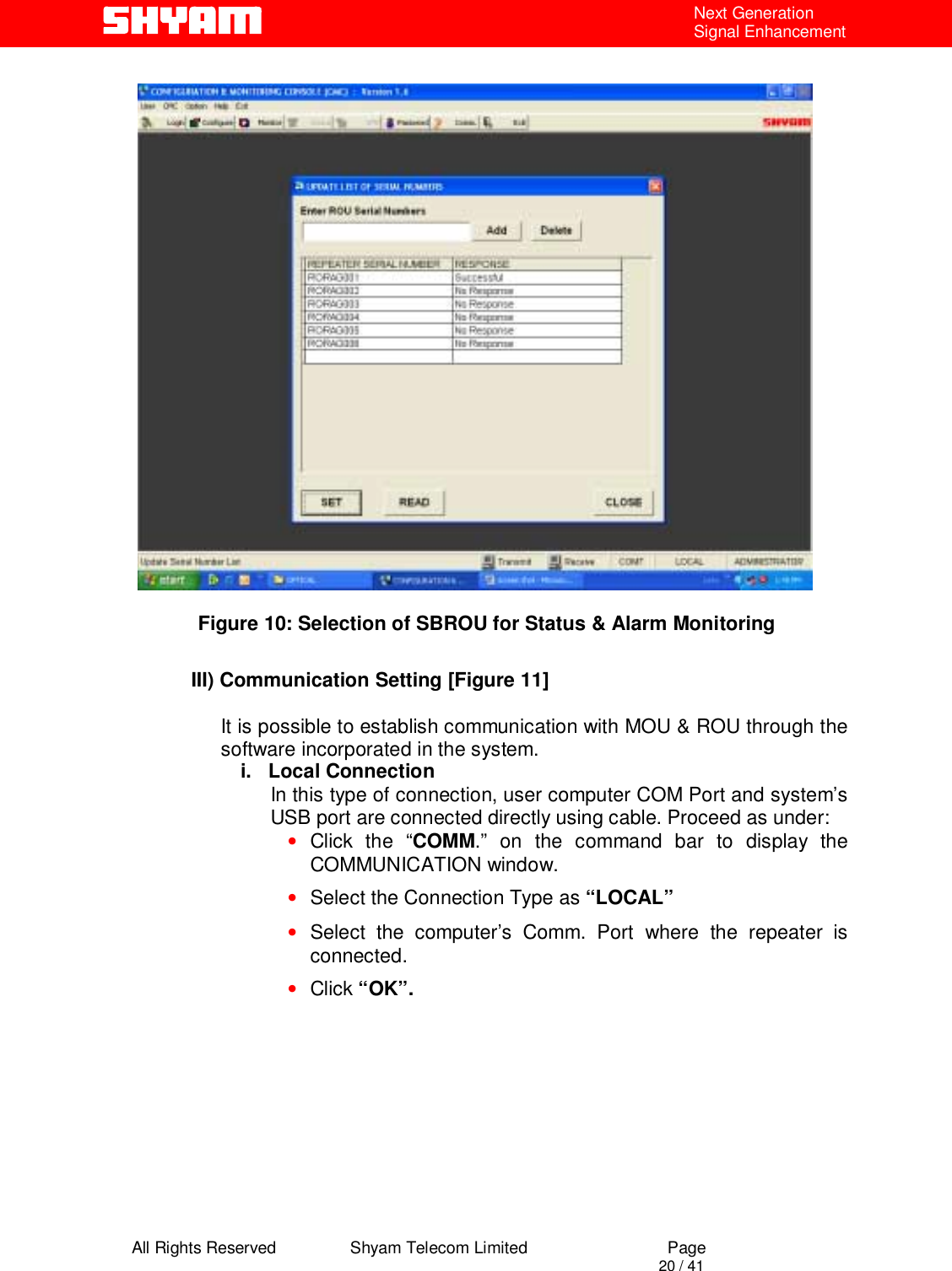  All Rights Reserved                Shyam Telecom Limited                             Page                                                                                       20 / 41 Next Generation Signal Enhancement              Figure 10: Selection of SBROU for Status &amp; Alarm Monitoring  III) Communication Setting [Figure 11]  It is possible to establish communication with MOU &amp; ROU through the software incorporated in the system. i.   Local Connection In this type of connection, user computer COM Port and system’s USB port are connected directly using cable. Proceed as under: • Click the “COMM.” on the command bar to display the COMMUNICATION window. • Select the Connection Type as “LOCAL” • Select the computer’s Comm. Port where the repeater is connected. • Click “OK”.                                                             