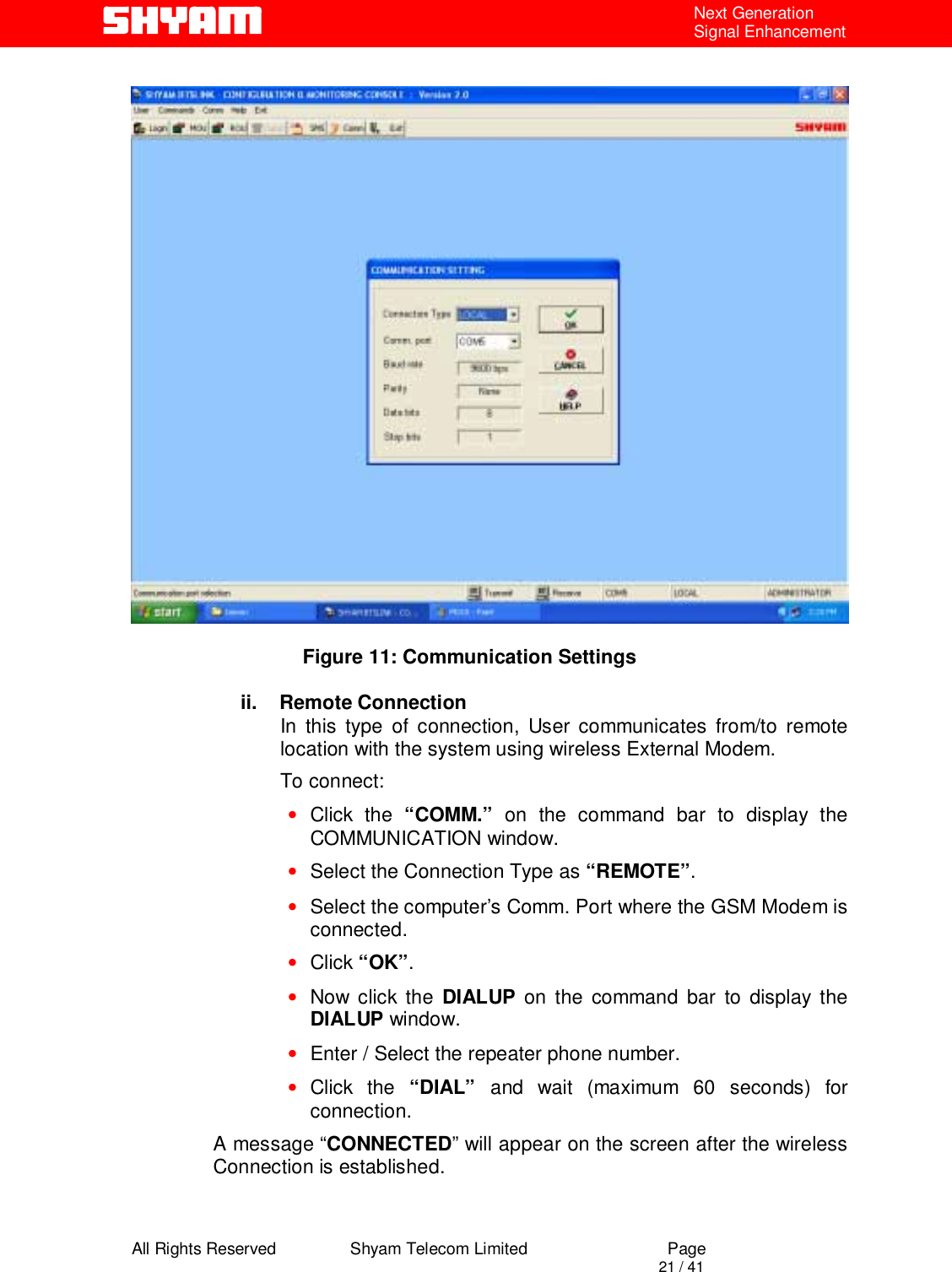  All Rights Reserved                Shyam Telecom Limited                             Page                                                                                       21 / 41 Next Generation Signal Enhancement                                   Figure 11: Communication Settings  ii.    Remote Connection In this type of connection, User communicates from/to remote location with the system using wireless External Modem.  To connect: • Click the “COMM.” on the command bar to display the COMMUNICATION window. • Select the Connection Type as “REMOTE”. • Select the computer’s Comm. Port where the GSM Modem is connected. • Click “OK”. • Now click the DIALUP on the command bar to display the DIALUP window. • Enter / Select the repeater phone number. • Click the “DIAL”  and wait (maximum 60 seconds) for connection. A message “CONNECTED” will appear on the screen after the wireless Connection is established.  