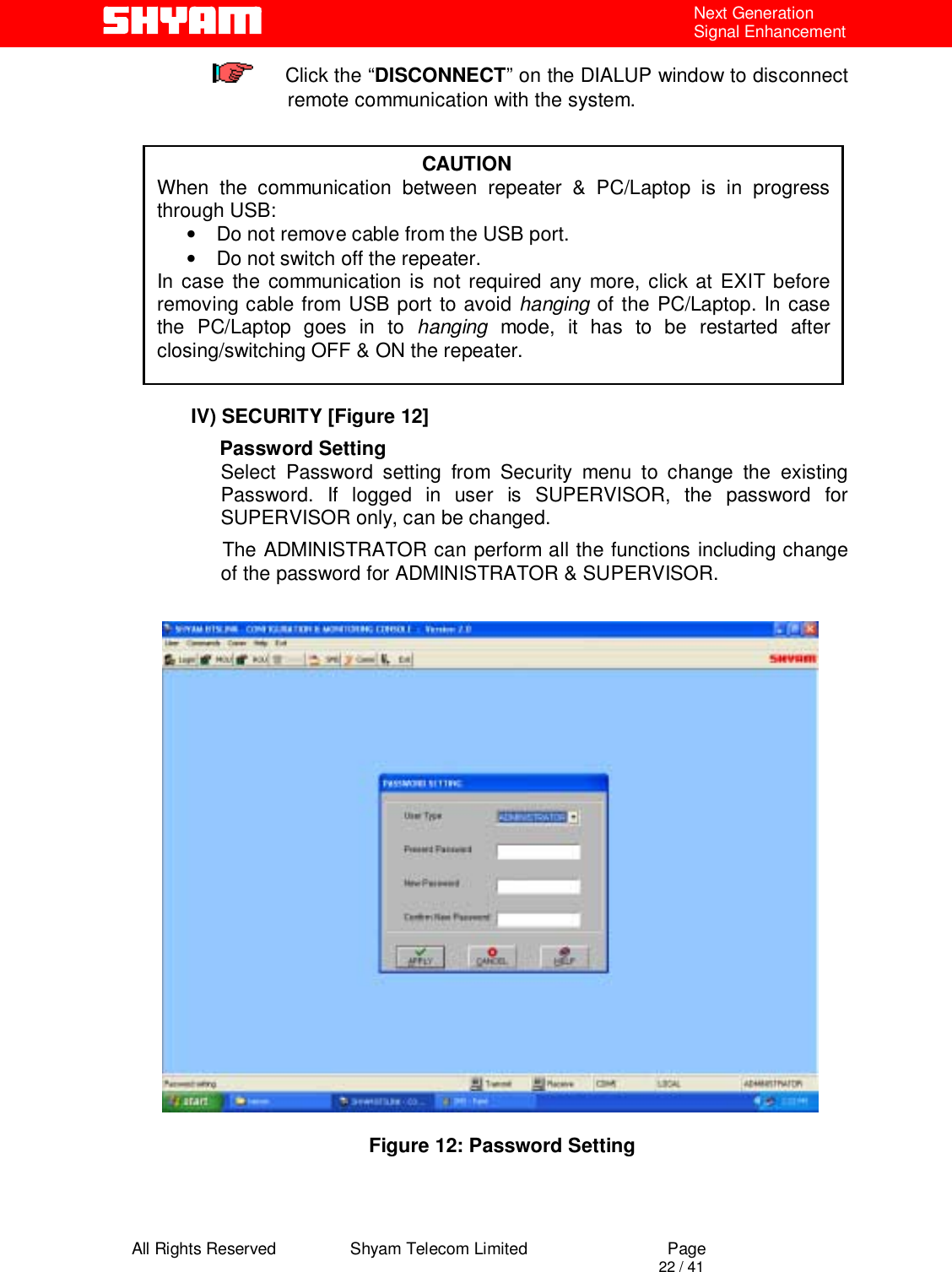  All Rights Reserved                Shyam Telecom Limited                             Page                                                                                       22 / 41 Next Generation Signal Enhancement      Click the “DISCONNECT” on the DIALUP window to disconnect remote communication with the system.           IV) SECURITY [Figure 12]                 Password Setting Select Password setting from Security menu to change the existing     Password. If logged in user is SUPERVISOR, the password for SUPERVISOR only, can be changed.            The ADMINISTRATOR can perform all the functions including change of the password for ADMINISTRATOR &amp; SUPERVISOR.                                                                             Figure 12: Password Setting                                                  CAUTION When the communication between repeater &amp; PC/Laptop is in progress through USB:  •  Do not remove cable from the USB port.  •  Do not switch off the repeater. In case the communication is not required any more, click at EXIT before removing cable from USB port to avoid hanging of the PC/Laptop. In case the PC/Laptop goes in to hanging mode, it has to be restarted after closing/switching OFF &amp; ON the repeater.    