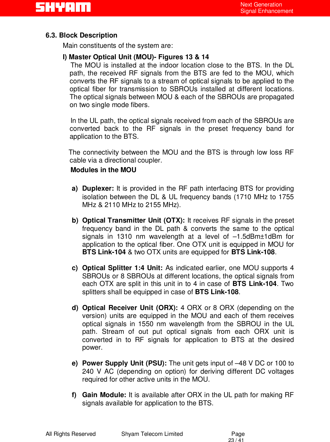  All Rights Reserved                Shyam Telecom Limited                             Page                                                                                       23 / 41 Next Generation Signal Enhancement  6.3. Block Description Main constituents of the system are: I) Master Optical Unit (MOU)- Figures 13 &amp; 14     The MOU is installed at the indoor location close to the BTS. In the DL path, the received RF signals from the BTS are fed to the MOU, which converts the RF signals to a stream of optical signals to be applied to the optical fiber for transmission to SBROUs installed at different locations. The optical signals between MOU &amp; each of the SBROUs are propagated on two single mode fibers.      In the UL path, the optical signals received from each of the SBROUs are converted back to the RF signals in the preset frequency band for application to the BTS.     The connectivity between the MOU and the BTS is through low loss RF cable via a directional coupler.       Modules in the MOU  a) Duplexer: It is provided in the RF path interfacing BTS for providing isolation between the DL &amp; UL frequency bands (1710 MHz to 1755 MHz &amp; 2110 MHz to 2155 MHz).   b)  Optical Transmitter Unit (OTX): It receives RF signals in the preset frequency band in the DL path &amp; converts the same to the optical signals in 1310 nm wavelength at a level of –1.5dBm±1dBm for application to the optical fiber. One OTX unit is equipped in MOU for BTS Link-104 &amp; two OTX units are equipped for BTS Link-108.  c)  Optical Splitter 1:4 Unit: As indicated earlier, one MOU supports 4 SBROUs or 8 SBROUs at different locations, the optical signals from each OTX are split in this unit in to 4 in case of BTS Link-104. Two splitters shall be equipped in case of BTS Link-108.   d)  Optical Receiver Unit (ORX): 4 ORX or 8 ORX (depending on the version) units are equipped in the MOU and each of them receives optical signals in 1550 nm wavelength from the SBROU in the UL path. Stream of out put optical signals from each ORX unit is converted in to RF signals for application to BTS at the desired power.  e)  Power Supply Unit (PSU): The unit gets input of –48 V DC or 100 to 240 V AC (depending on option) for deriving different DC voltages required for other active units in the MOU.  f) Gain Module: It is available after ORX in the UL path for making RF signals available for application to the BTS.  