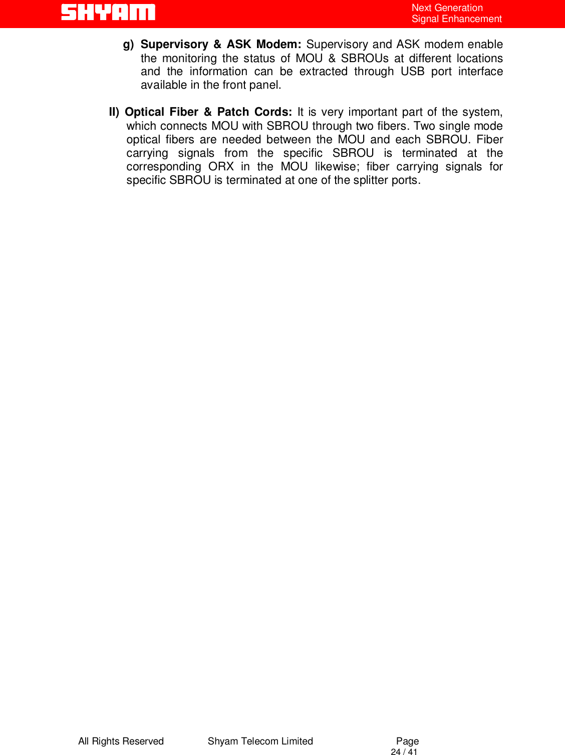  All Rights Reserved                Shyam Telecom Limited                             Page                                                                                       24 / 41 Next Generation Signal Enhancement g) Supervisory &amp; ASK Modem: Supervisory and ASK modem enable the monitoring the status of MOU &amp; SBROUs at different locations   and the information can be extracted through USB port interface    available in the front panel.   II) Optical Fiber &amp; Patch Cords: It is very important part of the system, which connects MOU with SBROU through two fibers. Two single mode optical fibers are needed between the MOU and each SBROU. Fiber carrying signals from the specific SBROU is terminated at the corresponding ORX in the MOU likewise; fiber carrying signals for specific SBROU is terminated at one of the splitter ports.                               