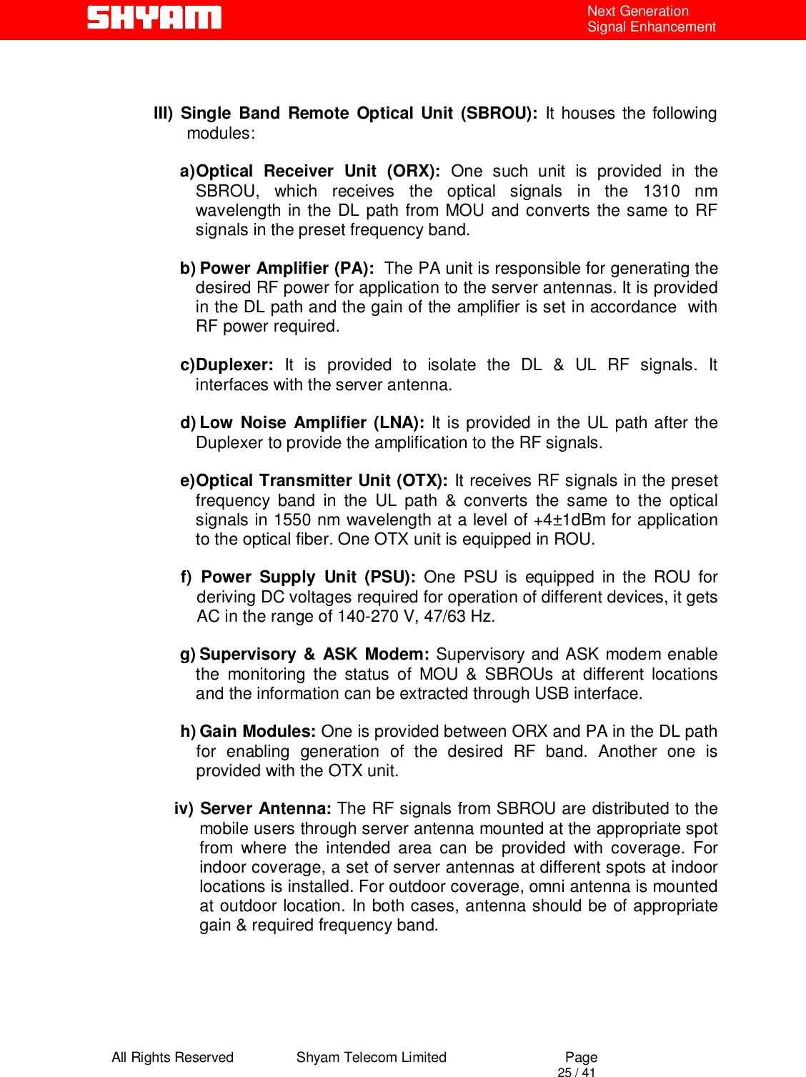  All Rights Reserved                Shyam Telecom Limited                             Page                                                                                       25 / 41 Next Generation Signal Enhancement   III) Single Band Remote Optical Unit (SBROU): It houses the following modules:  a) Optical Receiver Unit (ORX): One such unit is provided in the SBROU, which receives the optical signals in the 1310 nm wavelength in the DL path from MOU and converts the same to RF signals in the preset frequency band.  b) Power Amplifier (PA):  The PA unit is responsible for generating the desired RF power for application to the server antennas. It is provided in the DL path and the gain of the amplifier is set in accordance  with RF power required.  c) Duplexer: It is provided to isolate the DL &amp; UL RF signals. It interfaces with the server antenna.  d) Low Noise Amplifier (LNA): It is provided in the UL path after the Duplexer to provide the amplification to the RF signals.  e) Optical Transmitter Unit (OTX): It receives RF signals in the preset frequency band in the UL path &amp; converts the same to the optical signals in 1550 nm wavelength at a level of +4±1dBm for application to the optical fiber. One OTX unit is equipped in ROU.  f)  Power Supply Unit (PSU): One PSU is equipped in the ROU for deriving DC voltages required for operation of different devices, it gets AC in the range of 140-270 V, 47/63 Hz.    g) Supervisory &amp; ASK Modem: Supervisory and ASK modem enable the monitoring the status of MOU &amp; SBROUs at different locations and the information can be extracted through USB interface.   h) Gain Modules: One is provided between ORX and PA in the DL path for enabling generation of the desired RF band. Another one is provided with the OTX unit.   iv) Server Antenna: The RF signals from SBROU are distributed to the mobile users through server antenna mounted at the appropriate spot from where the intended area can be provided with coverage. For indoor coverage, a set of server antennas at different spots at indoor locations is installed. For outdoor coverage, omni antenna is mounted at outdoor location. In both cases, antenna should be of appropriate gain &amp; required frequency band.        