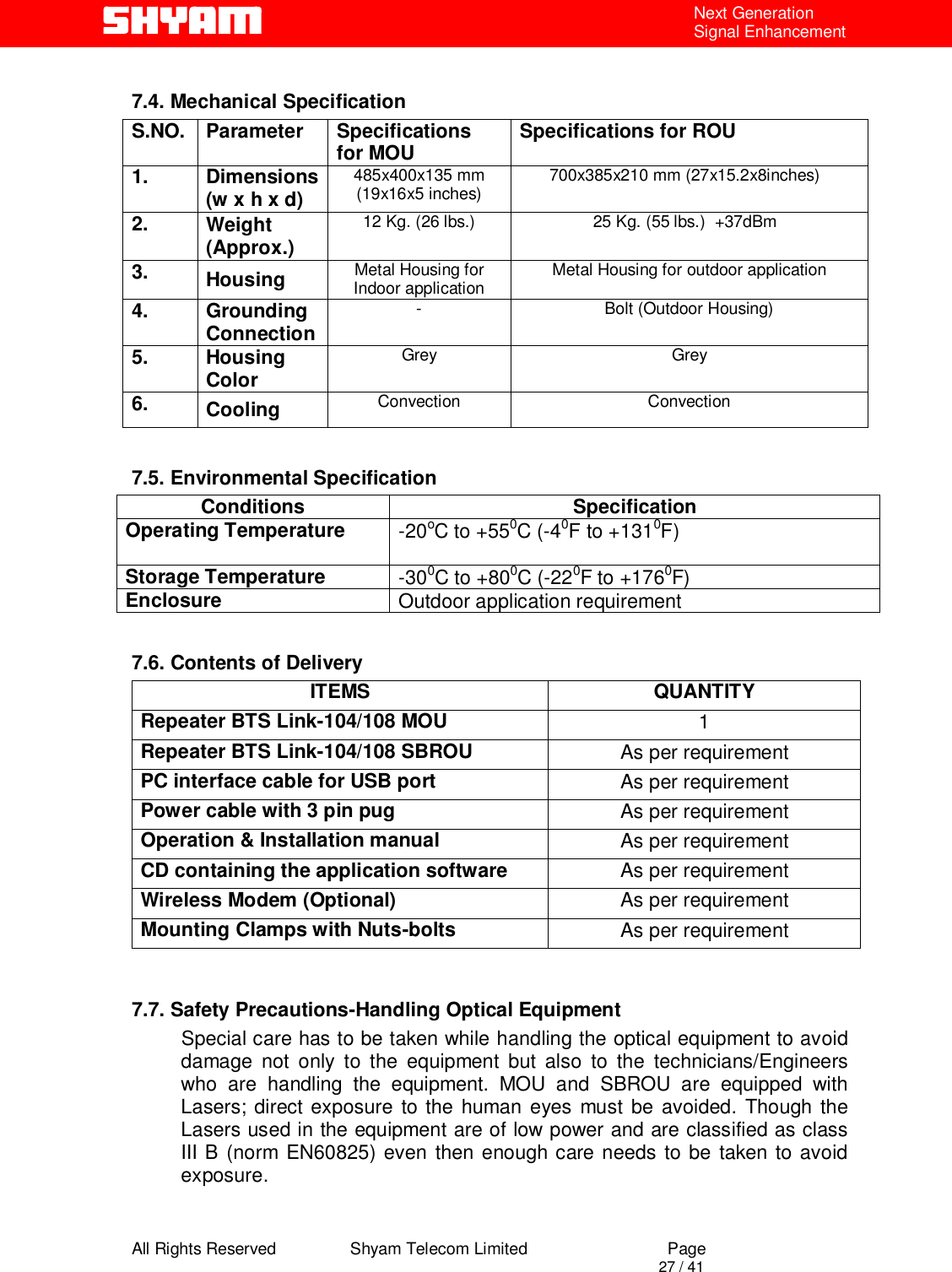  All Rights Reserved                Shyam Telecom Limited                             Page                                                                                       27 / 41 Next Generation Signal Enhancement  7.4. Mechanical Specification S.NO. Parameter  Specifications for MOU  Specifications for ROU 1. Dimensions (w x h x d) 485x400x135 mm (19x16x5 inches)  700x385x210 mm (27x15.2x8inches)  2.  Weight (Approx.) 12 Kg. (26 lbs.)  25 Kg. (55 lbs.)  +37dBm  3.  Housing   Metal Housing for Indoor application  Metal Housing for outdoor application 4. Grounding Connection  -  Bolt (Outdoor Housing) 5. Housing Color  Grey Grey 6.  Cooling   Convection Convection  7.5. Environmental Specification Conditions Specification Operating Temperature  -20oC to +550C (-40F to +1310F)   Storage Temperature  -300C to +800C (-220F to +1760F)  Enclosure  Outdoor application requirement  7.6. Contents of Delivery ITEMS QUANTITY Repeater BTS Link-104/108 MOU  1 Repeater BTS Link-104/108 SBROU  As per requirement PC interface cable for USB port  As per requirement Power cable with 3 pin pug As per requirement Operation &amp; Installation manual As per requirement CD containing the application software As per requirement Wireless Modem (Optional) As per requirement Mounting Clamps with Nuts-bolts As per requirement   7.7. Safety Precautions-Handling Optical Equipment            Special care has to be taken while handling the optical equipment to avoid damage not only to the equipment but also to the technicians/Engineers who are handling the equipment. MOU and SBROU are equipped with Lasers; direct exposure to the human eyes must be avoided. Though the Lasers used in the equipment are of low power and are classified as class III B (norm EN60825) even then enough care needs to be taken to avoid exposure.   