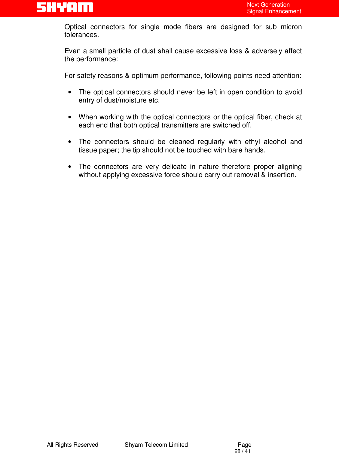  All Rights Reserved                Shyam Telecom Limited                             Page                                                                                       28 / 41 Next Generation Signal Enhancement Optical connectors for single mode fibers are designed for sub micron tolerances.   Even a small particle of dust shall cause excessive loss &amp; adversely affect the performance:   For safety reasons &amp; optimum performance, following points need attention:  •  The optical connectors should never be left in open condition to avoid entry of dust/moisture etc.   •  When working with the optical connectors or the optical fiber, check at each end that both optical transmitters are switched off.  •  The connectors should be cleaned regularly with ethyl alcohol and tissue paper; the tip should not be touched with bare hands.  •  The connectors are very delicate in nature therefore proper aligning without applying excessive force should carry out removal &amp; insertion.                                          