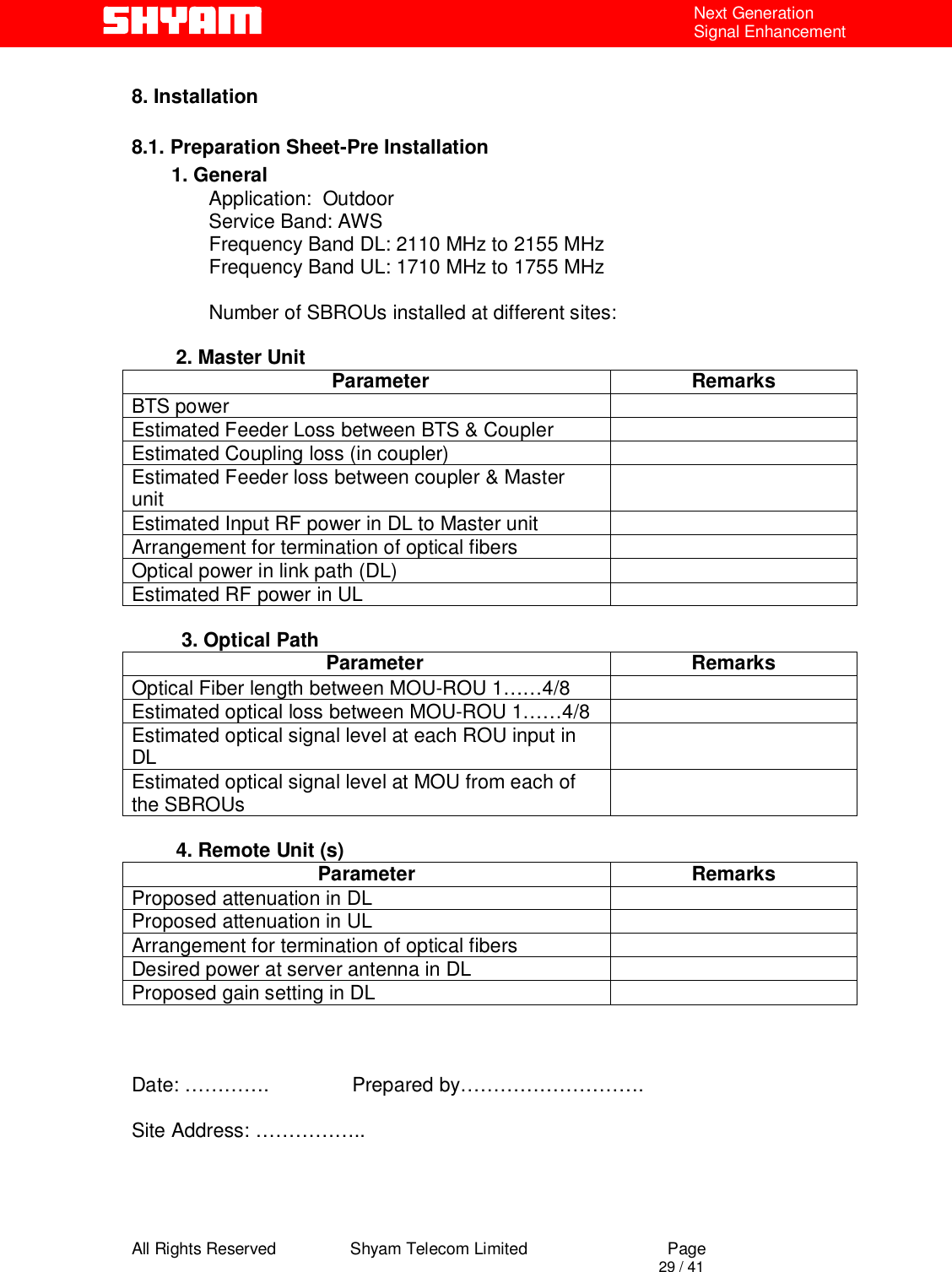  All Rights Reserved                Shyam Telecom Limited                             Page                                                                                       29 / 41 Next Generation Signal Enhancement  8. Installation  8.1. Preparation Sheet-Pre Installation 1. General               Application:  Outdoor               Service Band: AWS               Frequency Band DL: 2110 MHz to 2155 MHz                Frequency Band UL: 1710 MHz to 1755 MHz                              Number of SBROUs installed at different sites:                    2. Master Unit      Parameter  Remarks BTS power   Estimated Feeder Loss between BTS &amp; Coupler   Estimated Coupling loss (in coupler)   Estimated Feeder loss between coupler &amp; Master unit   Estimated Input RF power in DL to Master unit   Arrangement for termination of optical fibers   Optical power in link path (DL)   Estimated RF power in UL             3. Optical Path    Parameter  Remarks Optical Fiber length between MOU-ROU 1……4/8   Estimated optical loss between MOU-ROU 1……4/8   Estimated optical signal level at each ROU input in DL   Estimated optical signal level at MOU from each of the SBROUs            4. Remote Unit (s) Parameter Remarks Proposed attenuation in DL    Proposed attenuation in UL   Arrangement for termination of optical fibers   Desired power at server antenna in DL   Proposed gain setting in DL                 Date: ………….               Prepared by……………………….  Site Address: ……………..     