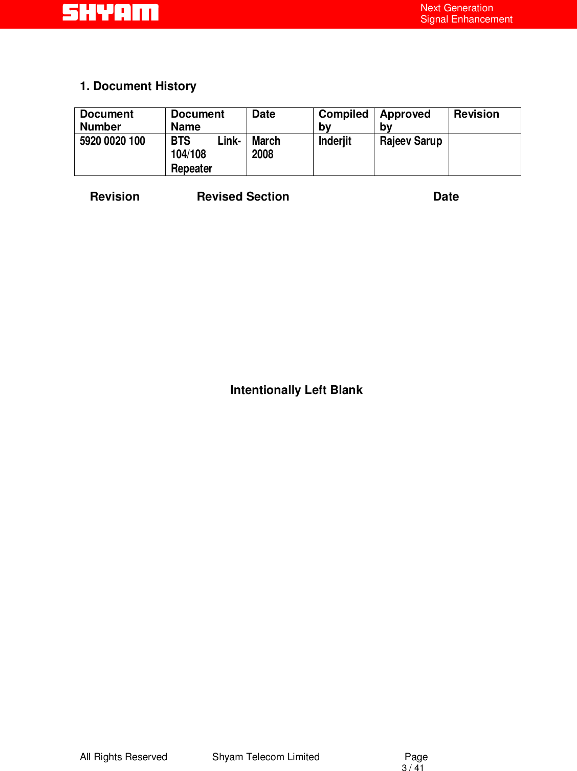  All Rights Reserved                Shyam Telecom Limited                             Page                                                                                       3 / 41 Next Generation Signal Enhancement    1. Document History  Document Number  Document Name  Date Compiled by  Approved by  Revision 5920 0020 100  BTS  Link- 104/108 Repeater March  2008  Inderjit Rajeev Sarup      Revision                 Revised Section                                           Date              Intentionally Left Blank                         