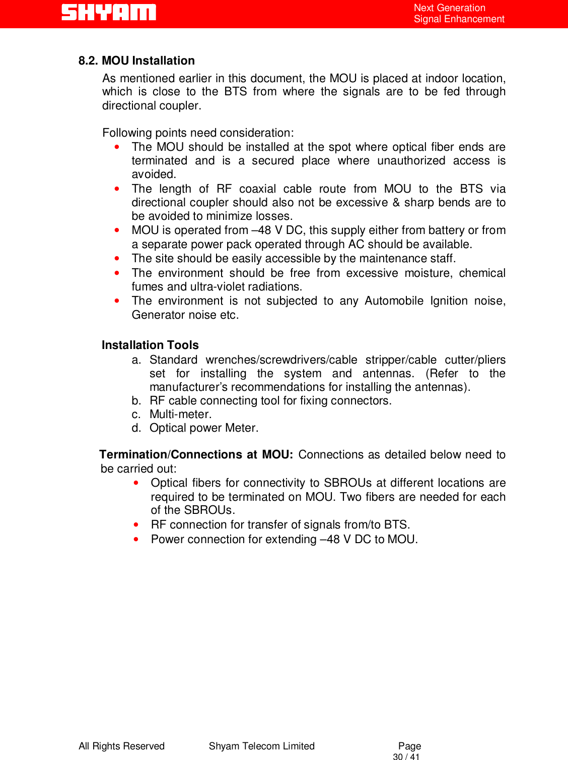  All Rights Reserved                Shyam Telecom Limited                             Page                                                                                       30 / 41 Next Generation Signal Enhancement  8.2. MOU Installation As mentioned earlier in this document, the MOU is placed at indoor location, which is close to the BTS from where the signals are to be fed through directional coupler.   Following points need consideration: • The MOU should be installed at the spot where optical fiber ends are terminated and is a secured place where unauthorized access is avoided. • The length of RF coaxial cable route from MOU to the BTS via directional coupler should also not be excessive &amp; sharp bends are to be avoided to minimize losses.  • MOU is operated from –48 V DC, this supply either from battery or from a separate power pack operated through AC should be available. • The site should be easily accessible by the maintenance staff. • The environment should be free from excessive moisture, chemical fumes and ultra-violet radiations.  • The environment is not subjected to any Automobile Ignition noise, Generator noise etc.                     Installation Tools a. Standard wrenches/screwdrivers/cable stripper/cable cutter/pliers set for installing the system and antennas. (Refer to the manufacturer’s recommendations for installing the antennas).  b.  RF cable connecting tool for fixing connectors. c. Multi-meter. d.  Optical power Meter.   Termination/Connections at MOU: Connections as detailed below need to   be carried out:  • Optical fibers for connectivity to SBROUs at different locations are required to be terminated on MOU. Two fibers are needed for each of the SBROUs. • RF connection for transfer of signals from/to BTS. • Power connection for extending –48 V DC to MOU.          