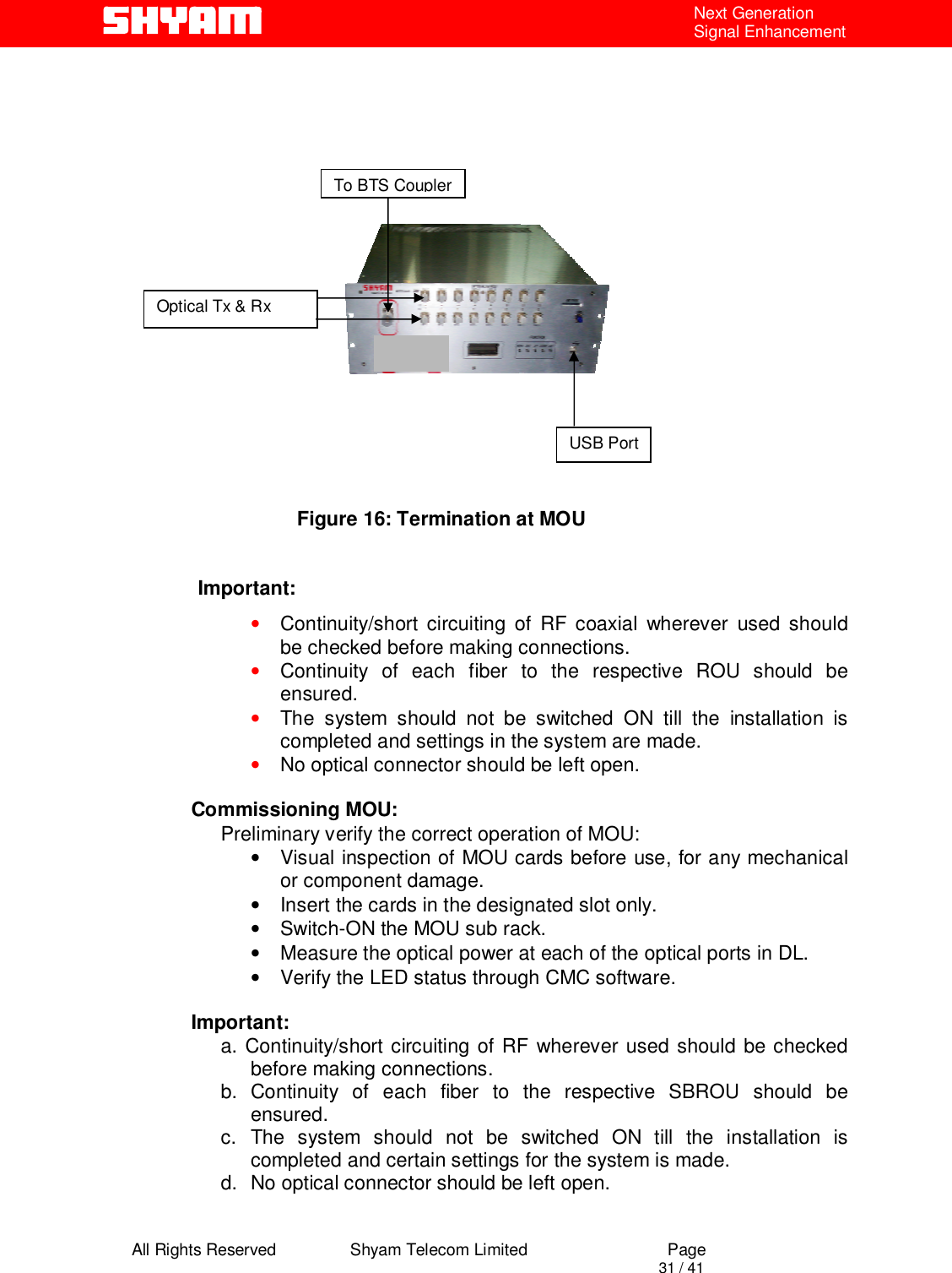  All Rights Reserved                Shyam Telecom Limited                             Page                                                                                       31 / 41 Next Generation Signal Enhancement                                                  Figure 16: Termination at MOU               Important:  • Continuity/short circuiting of RF coaxial wherever used should be checked before making connections.   • Continuity of each fiber to the respective ROU should be ensured. • The system should not be switched ON till the installation is completed and settings in the system are made. • No optical connector should be left open.  Commissioning MOU: Preliminary verify the correct operation of MOU: •  Visual inspection of MOU cards before use, for any mechanical or component damage. •  Insert the cards in the designated slot only. •  Switch-ON the MOU sub rack.  •  Measure the optical power at each of the optical ports in DL. •  Verify the LED status through CMC software.  Important:  a. Continuity/short circuiting of RF wherever used should be checked before making connections.   b. Continuity of each fiber to the respective SBROU should be ensured. c. The system should not be switched ON till the installation is completed and certain settings for the system is made. d.  No optical connector should be left open. USB Port To BTS Coupler Optical Tx &amp; Rx 