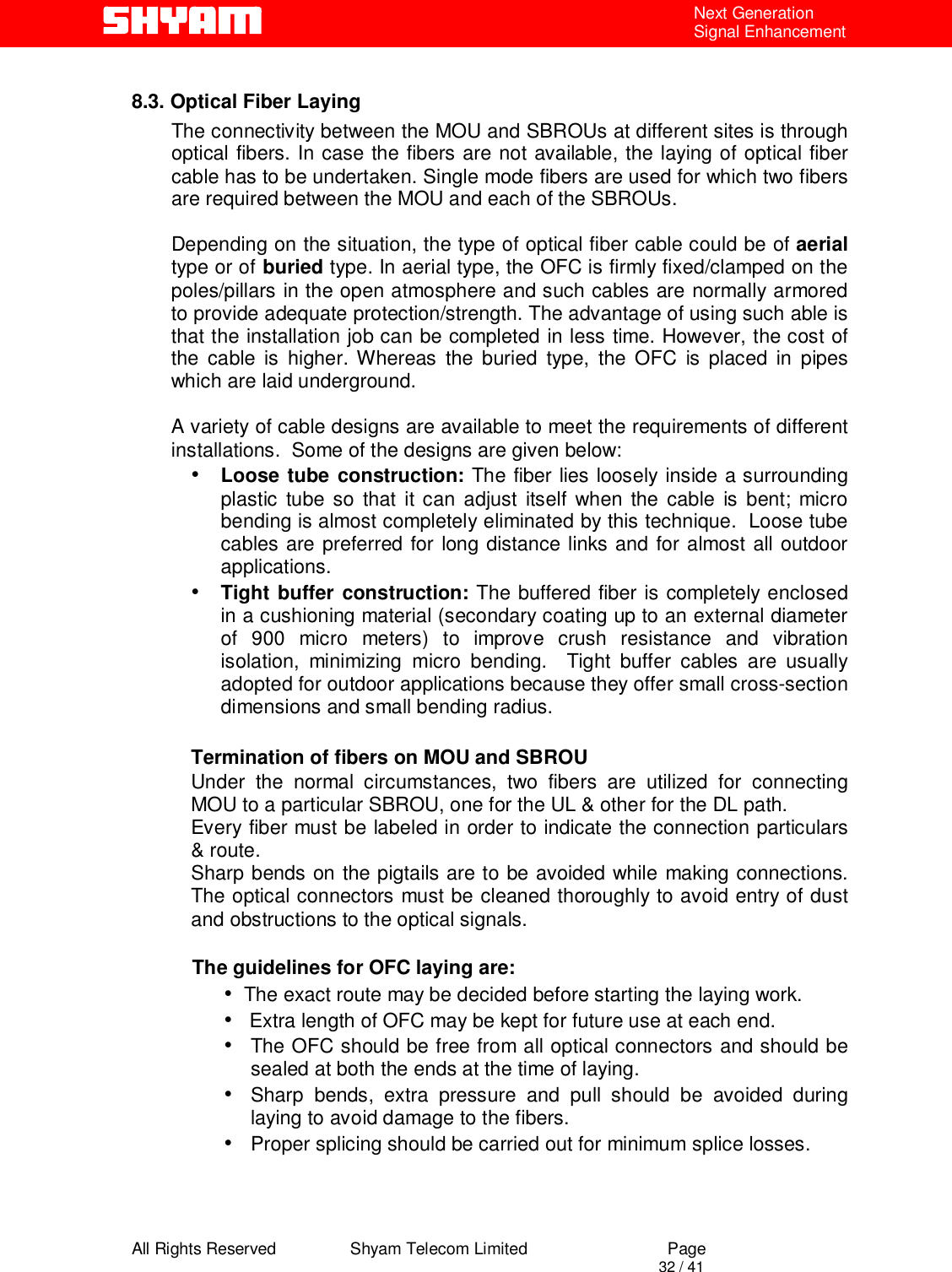  All Rights Reserved                Shyam Telecom Limited                             Page                                                                                       32 / 41 Next Generation Signal Enhancement  8.3. Optical Fiber Laying The connectivity between the MOU and SBROUs at different sites is through optical fibers. In case the fibers are not available, the laying of optical fiber cable has to be undertaken. Single mode fibers are used for which two fibers are required between the MOU and each of the SBROUs.   Depending on the situation, the type of optical fiber cable could be of aerial type or of buried type. In aerial type, the OFC is firmly fixed/clamped on the poles/pillars in the open atmosphere and such cables are normally armored to provide adequate protection/strength. The advantage of using such able is that the installation job can be completed in less time. However, the cost of the cable is higher. Whereas the buried type, the OFC is placed in pipes which are laid underground.  A variety of cable designs are available to meet the requirements of different installations.  Some of the designs are given below: •  Loose tube construction: The fiber lies loosely inside a surrounding    plastic tube so that it can adjust itself when the cable is bent; micro bending is almost completely eliminated by this technique.  Loose tube cables are preferred for long distance links and for almost all outdoor applications. •  Tight buffer construction: The buffered fiber is completely enclosed in a cushioning material (secondary coating up to an external diameter of 900 micro meters) to improve crush resistance and vibration isolation, minimizing micro bending.  Tight buffer cables are usually adopted for outdoor applications because they offer small cross-section dimensions and small bending radius.  Termination of fibers on MOU and SBROU  Under the normal circumstances, two fibers are utilized for connecting MOU to a particular SBROU, one for the UL &amp; other for the DL path.  Every fiber must be labeled in order to indicate the connection particulars &amp; route.  Sharp bends on the pigtails are to be avoided while making connections. The optical connectors must be cleaned thoroughly to avoid entry of dust and obstructions to the optical signals.             The guidelines for OFC laying are:  •   The exact route may be decided before starting the laying work. •    Extra length of OFC may be kept for future use at each end. •  The OFC should be free from all optical connectors and should be sealed at both the ends at the time of laying. •  Sharp bends, extra pressure and pull should be avoided during laying to avoid damage to the fibers.  •  Proper splicing should be carried out for minimum splice losses.   