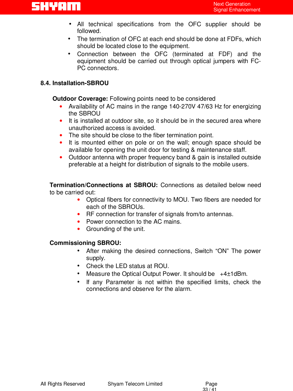  All Rights Reserved                Shyam Telecom Limited                             Page                                                                                       33 / 41 Next Generation Signal Enhancement •  All technical specifications from the OFC supplier should be followed. •  The termination of OFC at each end should be done at FDFs, which should be located close to the equipment.  •  Connection between the OFC (terminated at FDF) and the equipment should be carried out through optical jumpers with FC-PC connectors.  8.4. Installation-SBROU                  Outdoor Coverage: Following points need to be considered  • Availability of AC mains in the range 140-270V 47/63 Hz for energizing the SBROU • It is installed at outdoor site, so it should be in the secured area where unauthorized access is avoided. • The site should be close to the fiber termination point. • It is mounted either on pole or on the wall; enough space should be available for opening the unit door for testing &amp; maintenance staff.   • Outdoor antenna with proper frequency band &amp; gain is installed outside preferable at a height for distribution of signals to the mobile users.   Termination/Connections at SBROU: Connections as detailed below need to be carried out:  • Optical fibers for connectivity to MOU. Two fibers are needed for each of the SBROUs. • RF connection for transfer of signals from/to antennas. • Power connection to the AC mains. • Grounding of the unit.  Commissioning SBROU: •  After making the desired connections, Switch “ON” The power supply. •  Check the LED status at ROU. •  Measure the Optical Output Power. It should be   +4±1dBm. •  If any Parameter is not within the specified limits, check the connections and observe for the alarm.             