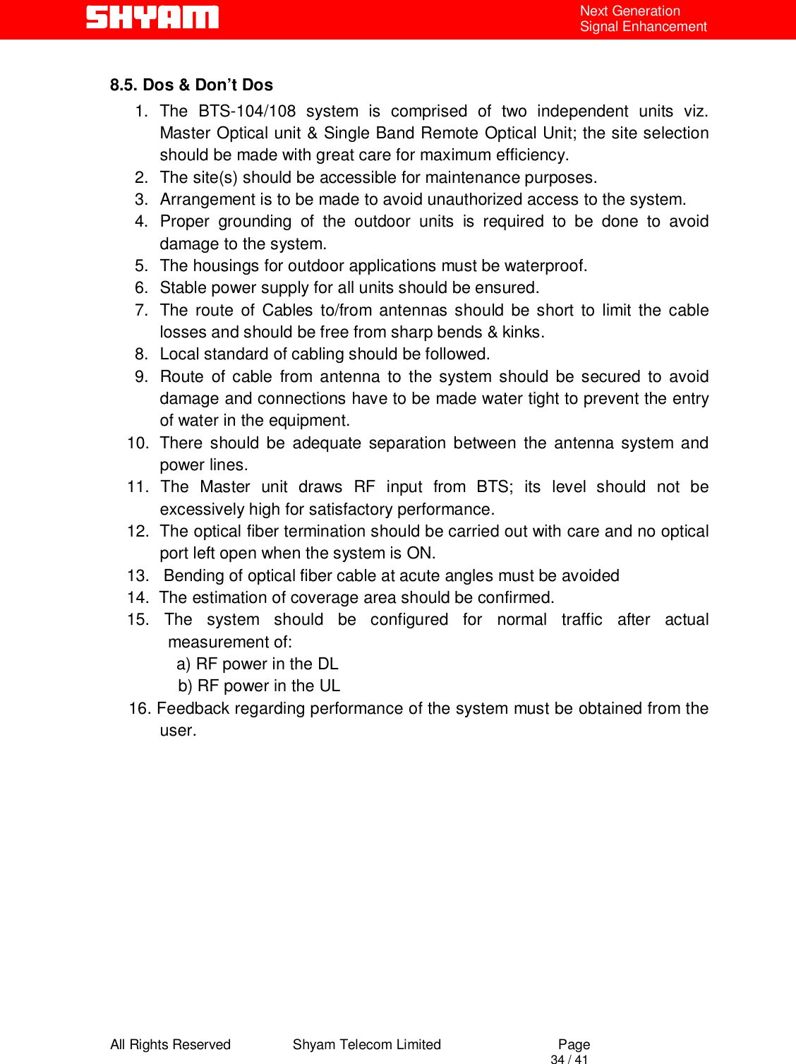  All Rights Reserved                Shyam Telecom Limited                             Page                                                                                       34 / 41 Next Generation Signal Enhancement  8.5. Dos &amp; Don’t Dos 1. The BTS-104/108 system is comprised of two independent units viz. Master Optical unit &amp; Single Band Remote Optical Unit; the site selection should be made with great care for maximum efficiency.  2.  The site(s) should be accessible for maintenance purposes. 3.  Arrangement is to be made to avoid unauthorized access to the system. 4. Proper grounding of the outdoor units is required to be done to avoid damage to the system. 5.  The housings for outdoor applications must be waterproof. 6.  Stable power supply for all units should be ensured. 7.  The route of Cables to/from antennas should be short to limit the cable losses and should be free from sharp bends &amp; kinks. 8.  Local standard of cabling should be followed. 9.  Route of cable from antenna to the system should be secured to avoid damage and connections have to be made water tight to prevent the entry of water in the equipment. 10.  There should be adequate separation between the antenna system and power lines. 11. The Master unit draws RF input from BTS; its level should not be excessively high for satisfactory performance.  12.  The optical fiber termination should be carried out with care and no optical port left open when the system is ON. 13.   Bending of optical fiber cable at acute angles must be avoided 14.  The estimation of coverage area should be confirmed. 15. The system should be configured for normal traffic after actual measurement of: a) RF power in the DL b) RF power in the UL     16. Feedback regarding performance of the system must be obtained from the user.              