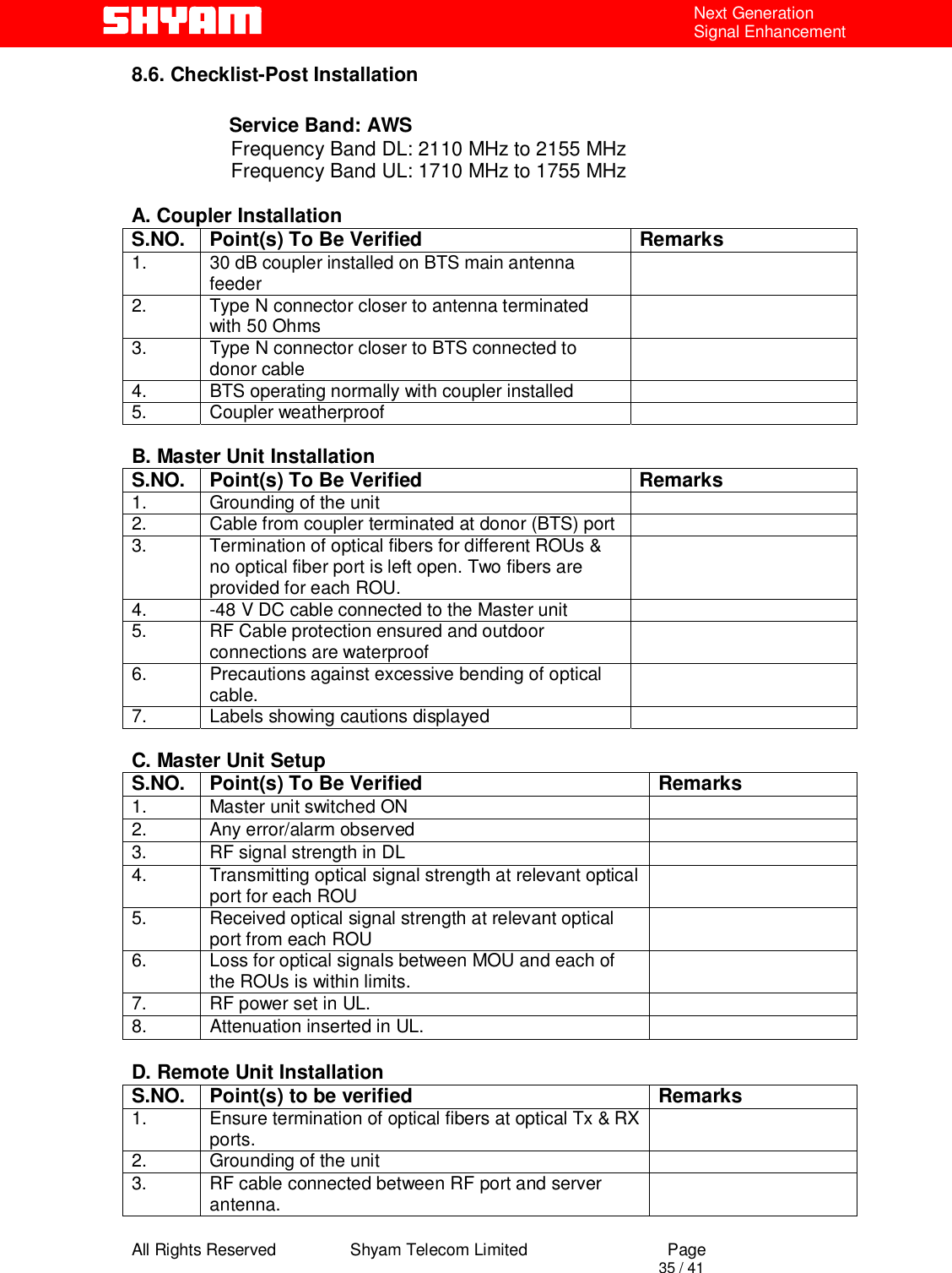  All Rights Reserved                Shyam Telecom Limited                             Page                                                                                       35 / 41 Next Generation Signal Enhancement 8.6. Checklist-Post Installation           Service Band: AWS                      Frequency Band DL: 2110 MHz to 2155 MHz                    Frequency Band UL: 1710 MHz to 1755 MHz   A. Coupler Installation S.NO.  Point(s) To Be Verified  Remarks 1.  30 dB coupler installed on BTS main antenna feeder   2.  Type N connector closer to antenna terminated with 50 Ohms    3.  Type N connector closer to BTS connected to donor cable    4.  BTS operating normally with coupler installed   5. Coupler weatherproof    B. Master Unit Installation S.NO.  Point(s) To Be Verified  Remarks 1.  Grounding of the unit   2.  Cable from coupler terminated at donor (BTS) port   3.  Termination of optical fibers for different ROUs &amp; no optical fiber port is left open. Two fibers are provided for each ROU.  4.  -48 V DC cable connected to the Master unit   5.  RF Cable protection ensured and outdoor connections are waterproof   6.  Precautions against excessive bending of optical cable.   7.  Labels showing cautions displayed    C. Master Unit Setup S.NO.  Point(s) To Be Verified  Remarks 1.  Master unit switched ON   2.  Any error/alarm observed   3.  RF signal strength in DL   4.  Transmitting optical signal strength at relevant optical port for each ROU   5.  Received optical signal strength at relevant optical port from each ROU    6.  Loss for optical signals between MOU and each of the ROUs is within limits.    7.  RF power set in UL.    8. Attenuation inserted in UL.    D. Remote Unit Installation S.NO.  Point(s) to be verified  Remarks 1.  Ensure termination of optical fibers at optical Tx &amp; RX ports.   2.  Grounding of the unit   3.  RF cable connected between RF port and server antenna.   