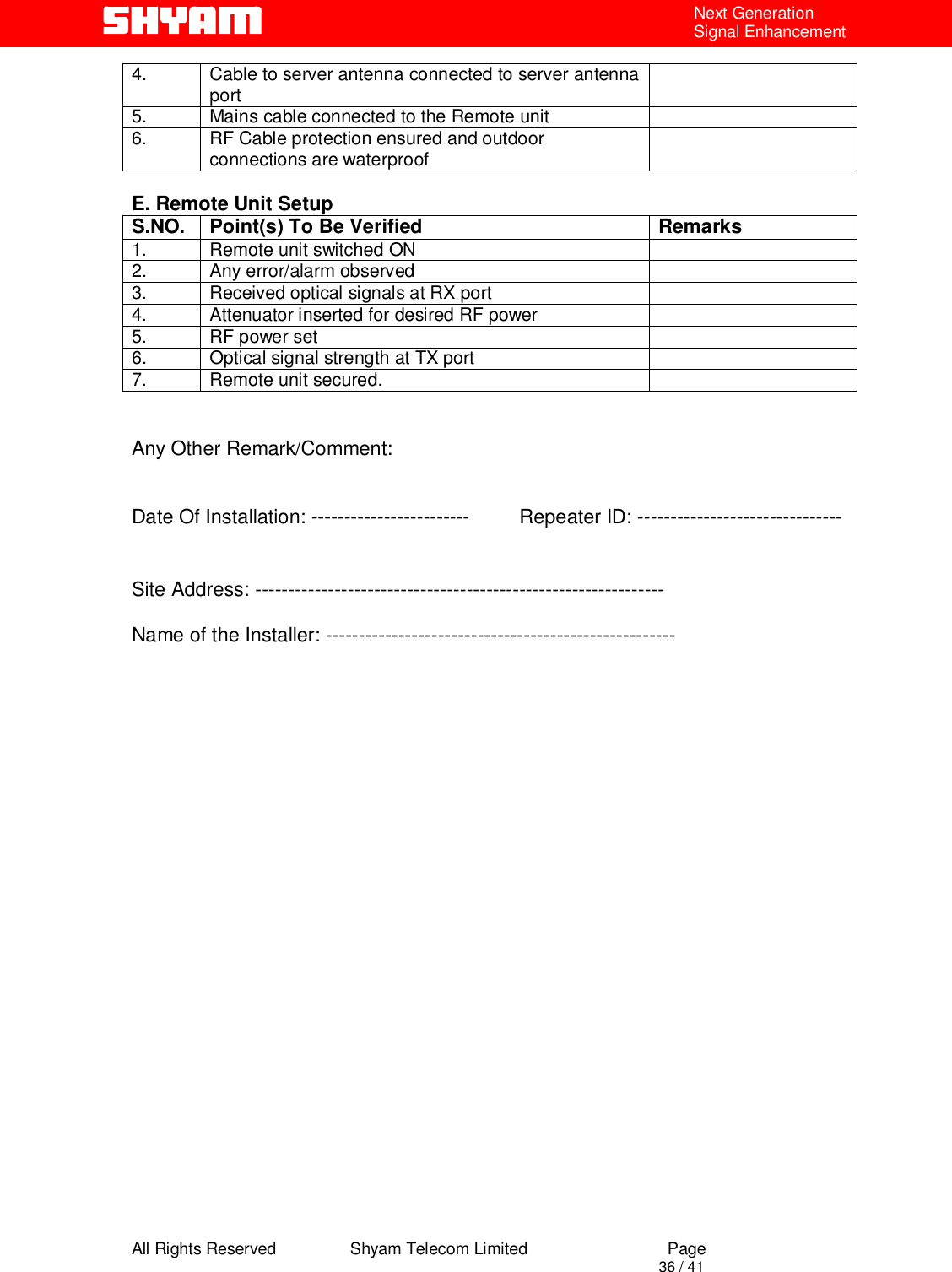  All Rights Reserved                Shyam Telecom Limited                             Page                                                                                       36 / 41 Next Generation Signal Enhancement 4.  Cable to server antenna connected to server antenna port   5.  Mains cable connected to the Remote unit   6.  RF Cable protection ensured and outdoor connections are waterproof    E. Remote Unit Setup S.NO.  Point(s) To Be Verified  Remarks 1.  Remote unit switched ON   2.  Any error/alarm observed   3.  Received optical signals at RX port   4.  Attenuator inserted for desired RF power   5.  RF power set   6.  Optical signal strength at TX port   7.  Remote unit secured.      Any Other Remark/Comment:   Date Of Installation: ------------------------         Repeater ID: ------------------------------- Site Address: --------------------------------------------------------------  Name of the Installer: -----------------------------------------------------                        