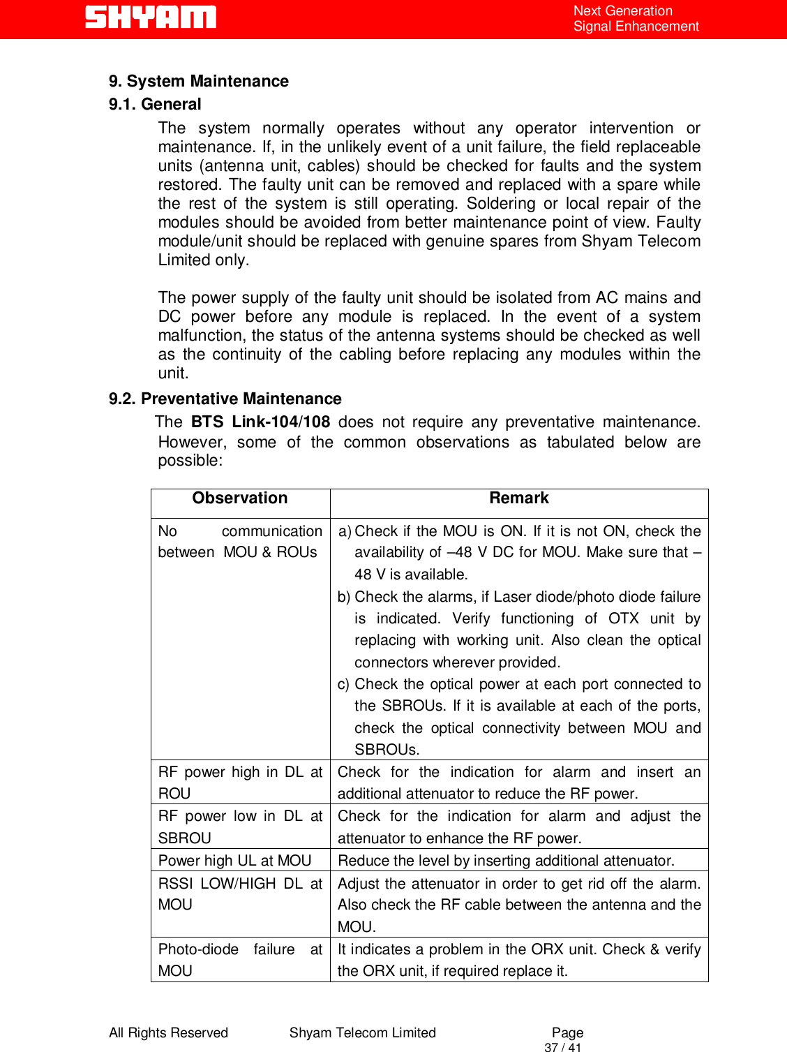  All Rights Reserved                Shyam Telecom Limited                             Page                                                                                       37 / 41 Next Generation Signal Enhancement    9. System Maintenance 9.1. General       The system normally operates without any operator intervention or maintenance. If, in the unlikely event of a unit failure, the field replaceable units (antenna unit, cables) should be checked for faults and the system restored. The faulty unit can be removed and replaced with a spare while the rest of the system is still operating. Soldering or local repair of the modules should be avoided from better maintenance point of view. Faulty module/unit should be replaced with genuine spares from Shyam Telecom Limited only.  The power supply of the faulty unit should be isolated from AC mains and DC power before any module is replaced. In the event of a system malfunction, the status of the antenna systems should be checked as well as the continuity of the cabling before replacing any modules within the unit.  9.2. Preventative Maintenance           The  BTS Link-104/108 does not require any preventative maintenance. However, some of the common observations as tabulated below are possible:    Observation Remark No communication between  MOU &amp; ROUs  a) Check if the MOU is ON. If it is not ON, check the availability of –48 V DC for MOU. Make sure that –48 V is available.   b) Check the alarms, if Laser diode/photo diode failure is indicated. Verify functioning of OTX unit by replacing with working unit. Also clean the optical connectors wherever provided. c) Check the optical power at each port connected to the SBROUs. If it is available at each of the ports, check the optical connectivity between MOU and SBROUs.  RF power high in DL at ROU Check for the indication for alarm and insert an additional attenuator to reduce the RF power. RF power low in DL at SBROU Check for the indication for alarm and adjust the attenuator to enhance the RF power. Power high UL at MOU  Reduce the level by inserting additional attenuator. RSSI LOW/HIGH DL at MOU Adjust the attenuator in order to get rid off the alarm. Also check the RF cable between the antenna and the MOU. Photo-diode failure at MOU It indicates a problem in the ORX unit. Check &amp; verify the ORX unit, if required replace it.    