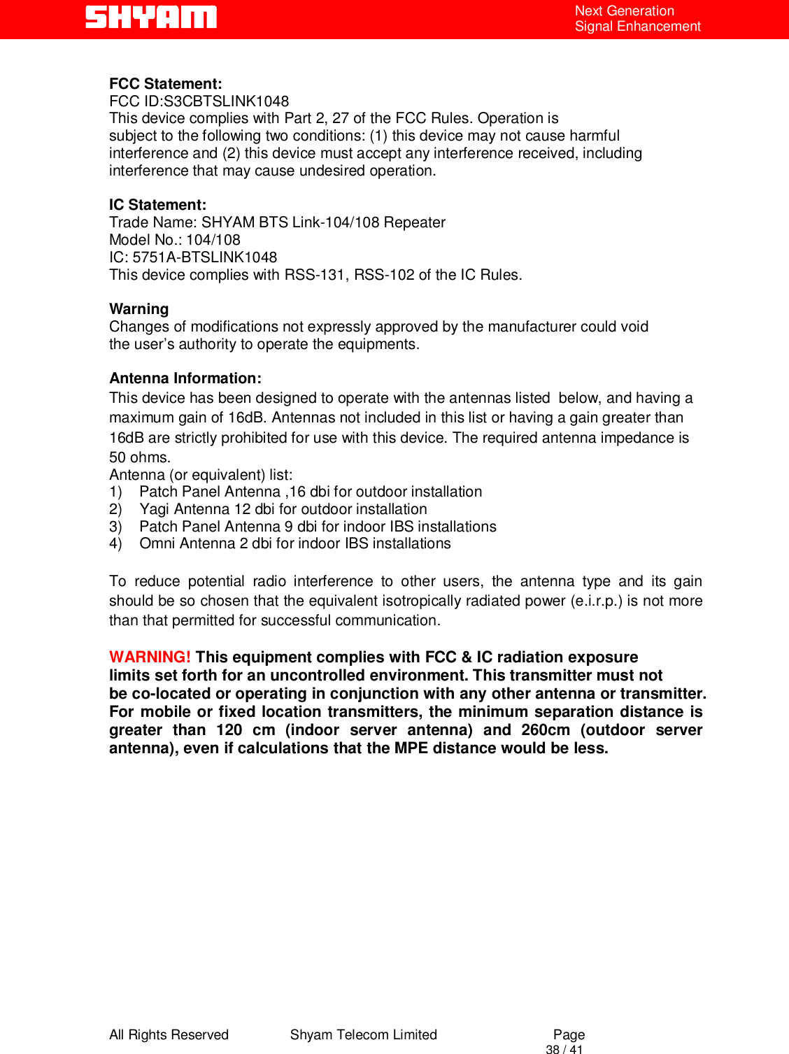  All Rights Reserved                Shyam Telecom Limited                             Page                                                                                       38 / 41 Next Generation Signal Enhancement  FCC Statement: FCC ID:S3CBTSLINK1048 This device complies with Part 2, 27 of the FCC Rules. Operation is subject to the following two conditions: (1) this device may not cause harmful interference and (2) this device must accept any interference received, including interference that may cause undesired operation.  IC Statement: Trade Name: SHYAM BTS Link-104/108 Repeater Model No.: 104/108 IC: 5751A-BTSLINK1048 This device complies with RSS-131, RSS-102 of the IC Rules.  Warning Changes of modifications not expressly approved by the manufacturer could void the user’s authority to operate the equipments.  Antenna Information: This device has been designed to operate with the antennas listed  below, and having a maximum gain of 16dB. Antennas not included in this list or having a gain greater than 16dB are strictly prohibited for use with this device. The required antenna impedance is 50 ohms. Antenna (or equivalent) list:  1)    Patch Panel Antenna ,16 dbi for outdoor installation  2)    Yagi Antenna 12 dbi for outdoor installation 3)    Patch Panel Antenna 9 dbi for indoor IBS installations 4)    Omni Antenna 2 dbi for indoor IBS installations  To reduce potential radio interference to other users, the antenna type and its gain should be so chosen that the equivalent isotropically radiated power (e.i.r.p.) is not more than that permitted for successful communication.  WARNING! This equipment complies with FCC &amp; IC radiation exposure limits set forth for an uncontrolled environment. This transmitter must not be co-located or operating in conjunction with any other antenna or transmitter. For mobile or fixed location transmitters, the minimum separation distance is greater than 120 cm (indoor server antenna) and 260cm (outdoor server antenna), even if calculations that the MPE distance would be less. 