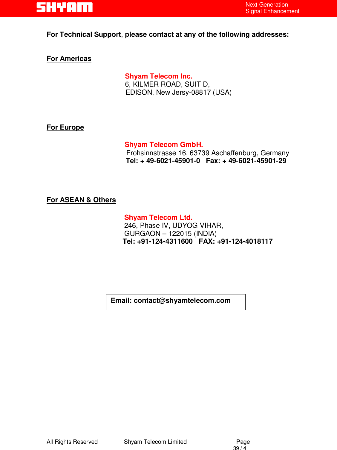  All Rights Reserved                Shyam Telecom Limited                             Page                                                                                       39 / 41 Next Generation Signal Enhancement  For Technical Support, please contact at any of the following addresses:   For Americas                 Shyam Telecom Inc.                6, KILMER ROAD, SUIT D,                  EDISON, New Jersy-08817 (USA)                           For Europe                        Shyam Telecom GmbH.                      Frohsinnstrasse 16, 63739 Aschaffenburg, Germany                    Tel: + 49-6021-45901-0   Fax: + 49-6021-45901-29                                       For ASEAN &amp; Others             Shyam Telecom Ltd.            246, Phase IV, UDYOG VIHAR,                     GURGAON – 122015 (INDIA)                                        Tel: +91-124-4311600   FAX: +91-124-4018117                                            Email: contact@shyamtelecom.com 