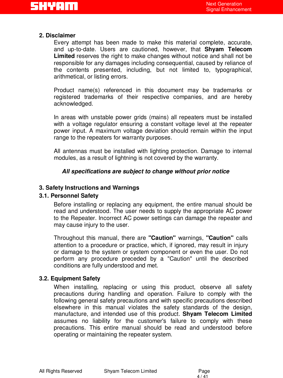  All Rights Reserved                Shyam Telecom Limited                             Page                                                                                       4 / 41 Next Generation Signal Enhancement   2. Disclaimer Every attempt has been made to make this material complete, accurate, and up-to-date. Users are cautioned, however, that Shyam Telecom Limited reserves the right to make changes without notice and shall not be responsible for any damages including consequential, caused by reliance of the contents presented, including, but not limited to, typographical, arithmetical, or listing errors.   Product name(s) referenced in this document may be trademarks or registered trademarks of their respective companies, and are hereby acknowledged.   In areas with unstable power grids (mains) all repeaters must be installed with a voltage regulator ensuring a constant voltage level at the repeater power input. A maximum voltage deviation should remain within the input range to the repeaters for warranty purposes.   All antennas must be installed with lighting protection. Damage to internal modules, as a result of lightning is not covered by the warranty.   All specifications are subject to change without prior notice  3. Safety Instructions and Warnings  3.1. Personnel Safety Before installing or replacing any equipment, the entire manual should be read and understood. The user needs to supply the appropriate AC power to the Repeater. Incorrect AC power settings can damage the repeater and may cause injury to the user.  Throughout this manual, there are &quot;Caution&quot; warnings, &quot;Caution&quot;  calls attention to a procedure or practice, which, if ignored, may result in injury or damage to the system or system component or even the user. Do not perform any procedure preceded by a &quot;Caution&quot; until the described conditions are fully understood and met.  3.2. Equipment Safety When installing, replacing or using this product, observe all safety precautions during handling and operation. Failure to comply with the following general safety precautions and with specific precautions described elsewhere in this manual violates the safety standards of the design, manufacture, and intended use of this product. Shyam Telecom Limited assumes no liability for the customer&apos;s failure to comply with these precautions. This entire manual should be read and understood before operating or maintaining the repeater system.     